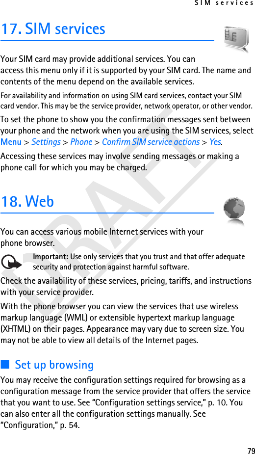 SIM services79DRAFT17. SIM servicesYour SIM card may provide additional services. You can access this menu only if it is supported by your SIM card. The name and contents of the menu depend on the available services.For availability and information on using SIM card services, contact your SIM card vendor. This may be the service provider, network operator, or other vendor.To set the phone to show you the confirmation messages sent between your phone and the network when you are using the SIM services, select Menu &gt; Settings &gt; Phone &gt; Confirm SIM service actions &gt; Yes.Accessing these services may involve sending messages or making a phone call for which you may be charged.18. WebYou can access various mobile Internet services with your phone browser. Important: Use only services that you trust and that offer adequate security and protection against harmful software.Check the availability of these services, pricing, tariffs, and instructions with your service provider.With the phone browser you can view the services that use wireless markup language (WML) or extensible hypertext markup language (XHTML) on their pages. Appearance may vary due to screen size. You may not be able to view all details of the Internet pages. ■Set up browsingYou may receive the configuration settings required for browsing as a configuration message from the service provider that offers the service that you want to use. See “Configuration settings service,” p. 10. You can also enter all the configuration settings manually. See “Configuration,” p. 54.