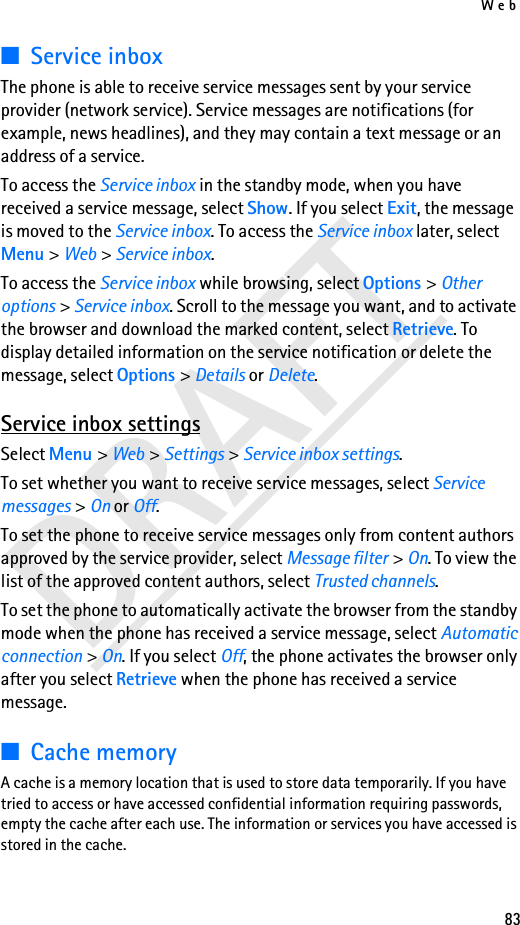 Web83DRAFT■Service inboxThe phone is able to receive service messages sent by your service provider (network service). Service messages are notifications (for example, news headlines), and they may contain a text message or an address of a service.To access the Service inbox in the standby mode, when you have received a service message, select Show. If you select Exit, the message is moved to the Service inbox. To access the Service inbox later, select Menu &gt; Web &gt; Service inbox.To access the Service inbox while browsing, select Options &gt; Other options &gt; Service inbox. Scroll to the message you want, and to activate the browser and download the marked content, select Retrieve. To display detailed information on the service notification or delete the message, select Options &gt; Details or Delete.Service inbox settingsSelect Menu &gt; Web &gt; Settings &gt; Service inbox settings.To set whether you want to receive service messages, select Service messages &gt; On or Off.To set the phone to receive service messages only from content authors approved by the service provider, select Message filter &gt; On. To view the list of the approved content authors, select Trusted channels.To set the phone to automatically activate the browser from the standby mode when the phone has received a service message, select Automatic connection &gt; On. If you select Off, the phone activates the browser only after you select Retrieve when the phone has received a service message.■Cache memoryA cache is a memory location that is used to store data temporarily. If you have tried to access or have accessed confidential information requiring passwords, empty the cache after each use. The information or services you have accessed is stored in the cache.