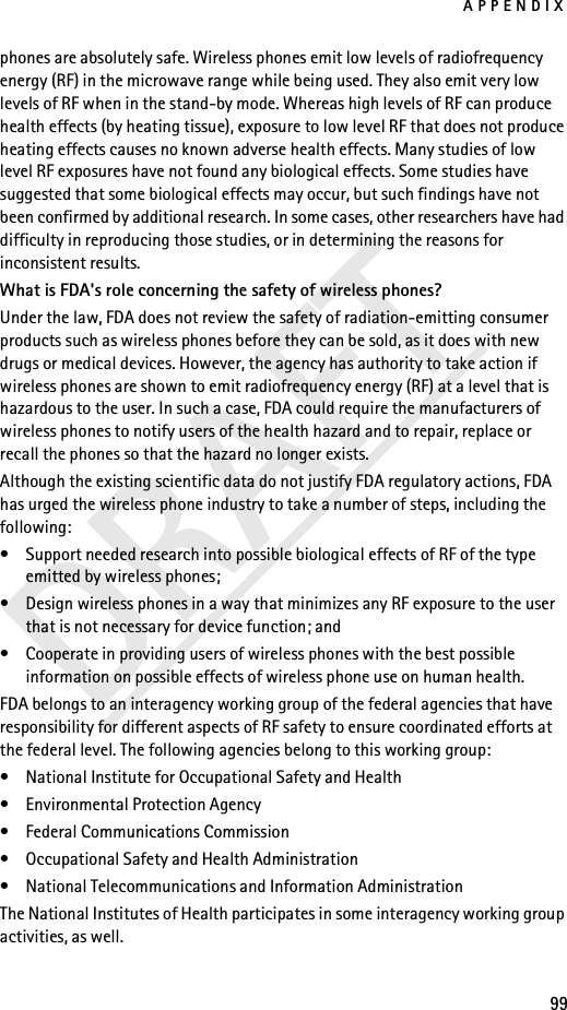 APPENDIX99DRAFTphones are absolutely safe. Wireless phones emit low levels of radiofrequency energy (RF) in the microwave range while being used. They also emit very low levels of RF when in the stand-by mode. Whereas high levels of RF can produce health effects (by heating tissue), exposure to low level RF that does not produce heating effects causes no known adverse health effects. Many studies of low level RF exposures have not found any biological effects. Some studies have suggested that some biological effects may occur, but such findings have not been confirmed by additional research. In some cases, other researchers have had difficulty in reproducing those studies, or in determining the reasons for inconsistent results.What is FDA&apos;s role concerning the safety of wireless phones?Under the law, FDA does not review the safety of radiation-emitting consumer products such as wireless phones before they can be sold, as it does with new drugs or medical devices. However, the agency has authority to take action if wireless phones are shown to emit radiofrequency energy (RF) at a level that is hazardous to the user. In such a case, FDA could require the manufacturers of wireless phones to notify users of the health hazard and to repair, replace or recall the phones so that the hazard no longer exists.Although the existing scientific data do not justify FDA regulatory actions, FDA has urged the wireless phone industry to take a number of steps, including the following:• Support needed research into possible biological effects of RF of the type emitted by wireless phones; • Design wireless phones in a way that minimizes any RF exposure to the user that is not necessary for device function; and • Cooperate in providing users of wireless phones with the best possible information on possible effects of wireless phone use on human health.FDA belongs to an interagency working group of the federal agencies that have responsibility for different aspects of RF safety to ensure coordinated efforts at the federal level. The following agencies belong to this working group:• National Institute for Occupational Safety and Health• Environmental Protection Agency• Federal Communications Commission• Occupational Safety and Health Administration• National Telecommunications and Information AdministrationThe National Institutes of Health participates in some interagency working group activities, as well.