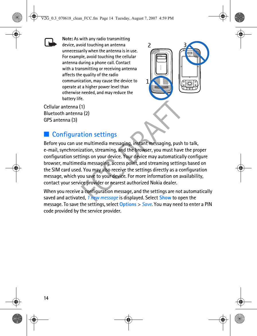 14FCC DRAFTNote: As with any radio transmitting device, avoid touching an antenna unnecessarily when the antenna is in use. For example, avoid touching the cellular antenna during a phone call. Contact with a transmitting or receiving antenna affects the quality of the radio communication, may cause the device to operate at a higher power level than otherwise needed, and may reduce the battery life.Cellular antenna (1)Bluetooth antenna (2)GPS antenna (3)■Configuration settingsBefore you can use multimedia messaging, instant messaging, push to talk, e-mail, synchronization, streaming, and the browser, you must have the proper configuration settings on your device. Your device may automatically configure browser, multimedia messaging, access point, and streaming settings based on the SIM card used. You may also receive the settings directly as a configuration message, which you save to your device. For more information on availability, contact your service provider or nearest authorized Nokia dealer.When you receive a configuration message, and the settings are not automatically saved and activated, 1 new message is displayed. Select Show to open the message. To save the settings, select Options &gt; Save. You may need to enter a PIN code provided by the service provider.V2G_0.3_070618_clean_FCC.fm  Page 14  Tuesday, August 7, 2007  4:59 PM