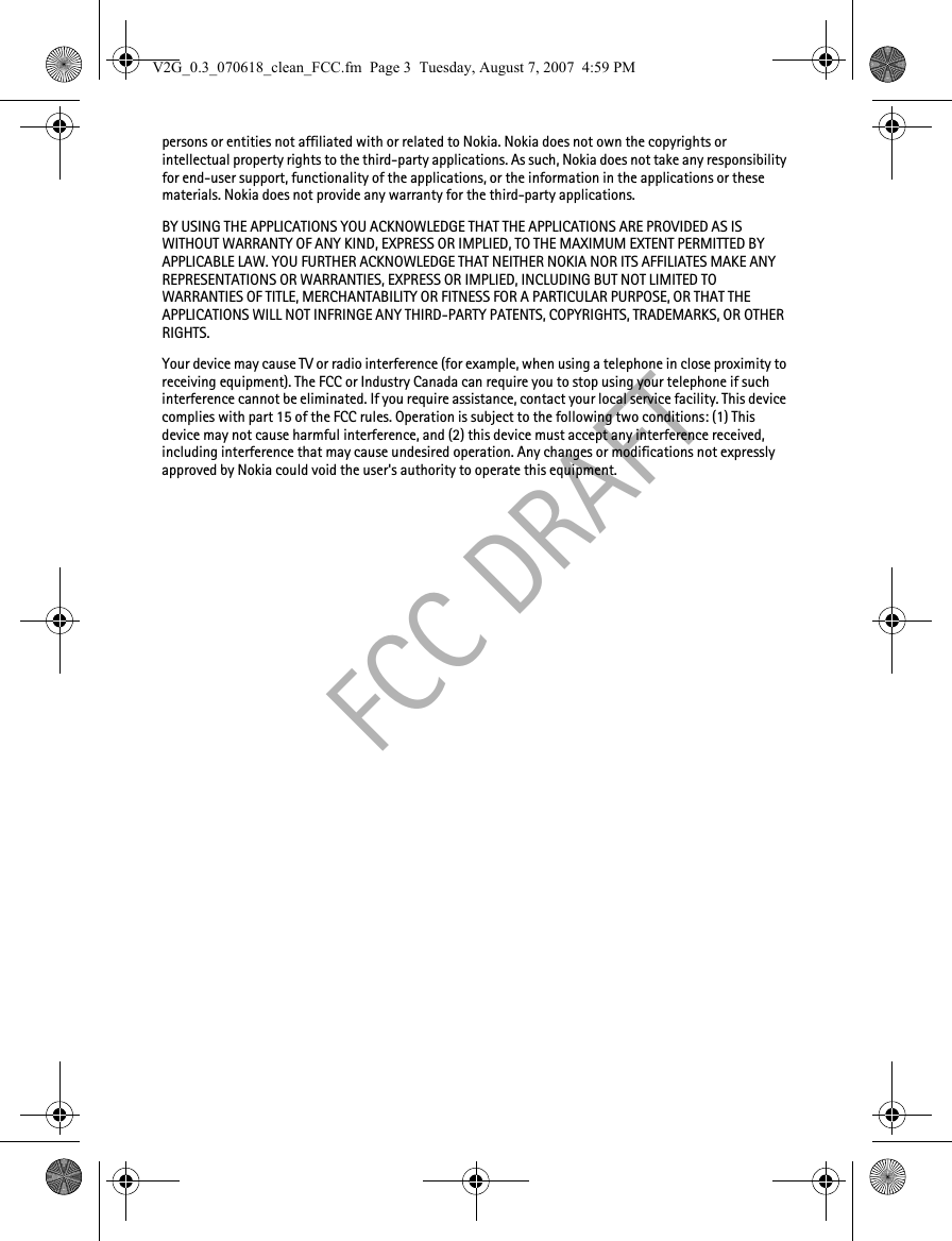 FCC DRAFTpersons or entities not affiliated with or related to Nokia. Nokia does not own the copyrights or intellectual property rights to the third-party applications. As such, Nokia does not take any responsibility for end-user support, functionality of the applications, or the information in the applications or these materials. Nokia does not provide any warranty for the third-party applications.BY USING THE APPLICATIONS YOU ACKNOWLEDGE THAT THE APPLICATIONS ARE PROVIDED AS IS WITHOUT WARRANTY OF ANY KIND, EXPRESS OR IMPLIED, TO THE MAXIMUM EXTENT PERMITTED BY APPLICABLE LAW. YOU FURTHER ACKNOWLEDGE THAT NEITHER NOKIA NOR ITS AFFILIATES MAKE ANY REPRESENTATIONS OR WARRANTIES, EXPRESS OR IMPLIED, INCLUDING BUT NOT LIMITED TO WARRANTIES OF TITLE, MERCHANTABILITY OR FITNESS FOR A PARTICULAR PURPOSE, OR THAT THE APPLICATIONS WILL NOT INFRINGE ANY THIRD-PARTY PATENTS, COPYRIGHTS, TRADEMARKS, OR OTHER RIGHTS. Your device may cause TV or radio interference (for example, when using a telephone in close proximity to receiving equipment). The FCC or Industry Canada can require you to stop using your telephone if such interference cannot be eliminated. If you require assistance, contact your local service facility. This device complies with part 15 of the FCC rules. Operation is subject to the following two conditions: (1) This device may not cause harmful interference, and (2) this device must accept any interference received, including interference that may cause undesired operation. Any changes or modifications not expressly approved by Nokia could void the user&apos;s authority to operate this equipment.V2G_0.3_070618_clean_FCC.fm  Page 3  Tuesday, August 7, 2007  4:59 PM