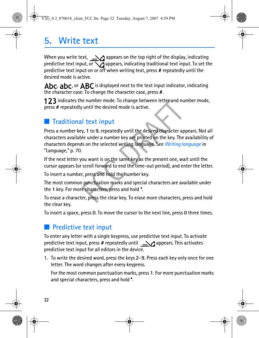 32FCC DRAFT5. Write textWhen you write text,  appears on the top right of the display, indicating predictive text input, or   appears, indicating traditional text input. To set the predictive text input on or off when writing text, press # repeatedly until the desired mode is active.,  , or   is displayed next to the text input indicator, indicating the character case. To change the character case, press #. indicates the number mode. To change between letter and number mode, press # repeatedly until the desired mode is active.■Traditional text inputPress a number key, 1 to 9, repeatedly until the desired character appears. Not all characters available under a number key are printed on the key. The availability of characters depends on the selected writing language. See Writing language in &quot;Language,&quot; p. 70.If the next letter you want is on the same key as the present one, wait until the cursor appears (or scroll forward to end the time-out period), and enter the letter.To insert a number, press and hold the number key.The most common punctuation marks and special characters are available under the 1 key. For more characters, press and hold *.To erase a character, press the clear key. To erase more characters, press and hold the clear key.To insert a space, press 0. To move the cursor to the next line, press 0 three times.■Predictive text inputTo enter any letter with a single keypress, use predictive text input. To activate predictive text input, press # repeatedly until   appears. This activates predictive text input for all editors in the device.1. To write the desired word, press the keys 2–9. Press each key only once for one letter. The word changes after every keypress.For the most common punctuation marks, press 1. For more punctuation marks and special characters, press and hold *.V2G_0.3_070618_clean_FCC.fm  Page 32  Tuesday, August 7, 2007  4:59 PM