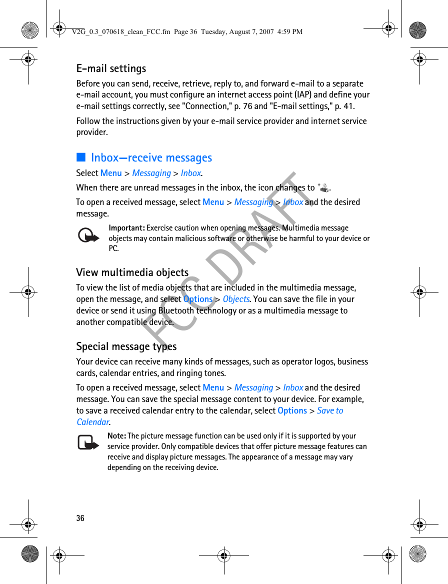 36FCC DRAFTE-mail settingsBefore you can send, receive, retrieve, reply to, and forward e-mail to a separate e-mail account, you must configure an internet access point (IAP) and define your e-mail settings correctly, see &quot;Connection,&quot; p. 76 and &quot;E-mail settings,&quot; p. 41. Follow the instructions given by your e-mail service provider and internet service provider.■Inbox—receive messagesSelect Menu &gt; Messaging &gt; Inbox.When there are unread messages in the inbox, the icon changes to  .To open a received message, select Menu &gt; Messaging &gt; Inbox and the desired message.Important: Exercise caution when opening messages. Multimedia message objects may contain malicious software or otherwise be harmful to your device or PC. View multimedia objectsTo view the list of media objects that are included in the multimedia message, open the message, and select Options &gt; Objects. You can save the file in your device or send it using Bluetooth technology or as a multimedia message to another compatible device.Special message typesYour device can receive many kinds of messages, such as operator logos, business cards, calendar entries, and ringing tones.To open a received message, select Menu &gt; Messaging &gt; Inbox and the desired message. You can save the special message content to your device. For example, to save a received calendar entry to the calendar, select Options &gt; Save to Calendar.Note: The picture message function can be used only if it is supported by your service provider. Only compatible devices that offer picture message features can receive and display picture messages. The appearance of a message may vary depending on the receiving device.V2G_0.3_070618_clean_FCC.fm  Page 36  Tuesday, August 7, 2007  4:59 PM