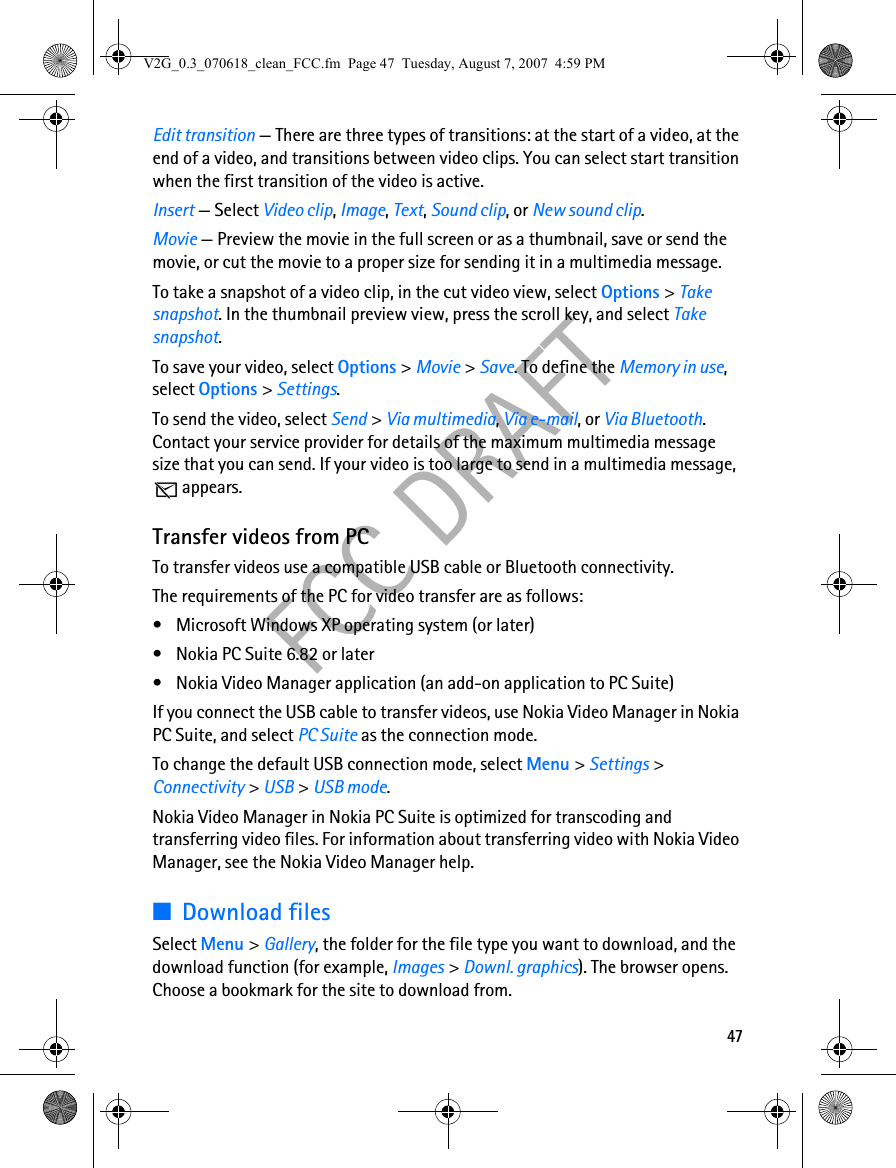 47FCC DRAFTEdit transition — There are three types of transitions: at the start of a video, at the end of a video, and transitions between video clips. You can select start transition when the first transition of the video is active.Insert — Select Video clip, Image, Text, Sound clip, or New sound clip.Movie — Preview the movie in the full screen or as a thumbnail, save or send the movie, or cut the movie to a proper size for sending it in a multimedia message.To take a snapshot of a video clip, in the cut video view, select Options &gt; Take snapshot. In the thumbnail preview view, press the scroll key, and select Take snapshot.To save your video, select Options &gt; Movie &gt; Save. To define the Memory in use, select Options &gt; Settings.To send the video, select Send &gt; Via multimedia, Via e-mail, or Via Bluetooth. Contact your service provider for details of the maximum multimedia message size that you can send. If your video is too large to send in a multimedia message, appears.Transfer videos from PCTo transfer videos use a compatible USB cable or Bluetooth connectivity.The requirements of the PC for video transfer are as follows:• Microsoft Windows XP operating system (or later)• Nokia PC Suite 6.82 or later• Nokia Video Manager application (an add-on application to PC Suite)If you connect the USB cable to transfer videos, use Nokia Video Manager in Nokia PC Suite, and select PC Suite as the connection mode.To change the default USB connection mode, select Menu &gt; Settings &gt; Connectivity &gt; USB &gt; USB mode.Nokia Video Manager in Nokia PC Suite is optimized for transcoding and transferring video files. For information about transferring video with Nokia Video Manager, see the Nokia Video Manager help.■Download filesSelect Menu &gt; Gallery, the folder for the file type you want to download, and the download function (for example, Images &gt; Downl. graphics). The browser opens. Choose a bookmark for the site to download from.V2G_0.3_070618_clean_FCC.fm  Page 47  Tuesday, August 7, 2007  4:59 PM