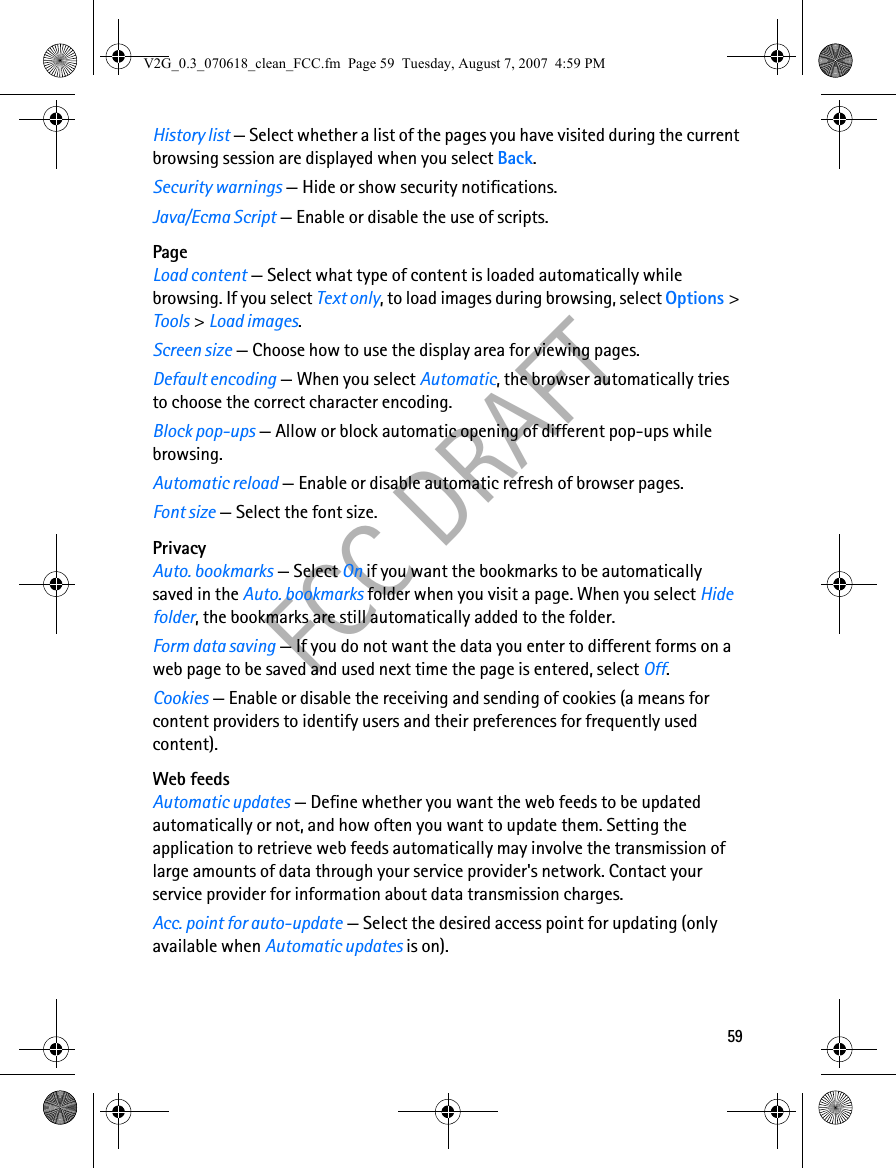 59FCC DRAFTHistory list — Select whether a list of the pages you have visited during the current browsing session are displayed when you select Back.Security warnings — Hide or show security notifications.Java/Ecma Script — Enable or disable the use of scripts.PageLoad content — Select what type of content is loaded automatically while browsing. If you select Text only, to load images during browsing, select Options &gt; Tools &gt; Load images.Screen size — Choose how to use the display area for viewing pages.Default encoding — When you select Automatic, the browser automatically tries to choose the correct character encoding.Block pop-ups — Allow or block automatic opening of different pop-ups while browsing.Automatic reload — Enable or disable automatic refresh of browser pages.Font size — Select the font size.PrivacyAuto. bookmarks — Select On if you want the bookmarks to be automatically saved in the Auto. bookmarks folder when you visit a page. When you select Hide folder, the bookmarks are still automatically added to the folder.Form data saving — If you do not want the data you enter to different forms on a web page to be saved and used next time the page is entered, select Off.Cookies — Enable or disable the receiving and sending of cookies (a means for content providers to identify users and their preferences for frequently used content).Web feedsAutomatic updates — Define whether you want the web feeds to be updated automatically or not, and how often you want to update them. Setting the application to retrieve web feeds automatically may involve the transmission of large amounts of data through your service provider&apos;s network. Contact your service provider for information about data transmission charges.Acc. point for auto-update — Select the desired access point for updating (only available when Automatic updates is on).V2G_0.3_070618_clean_FCC.fm  Page 59  Tuesday, August 7, 2007  4:59 PM