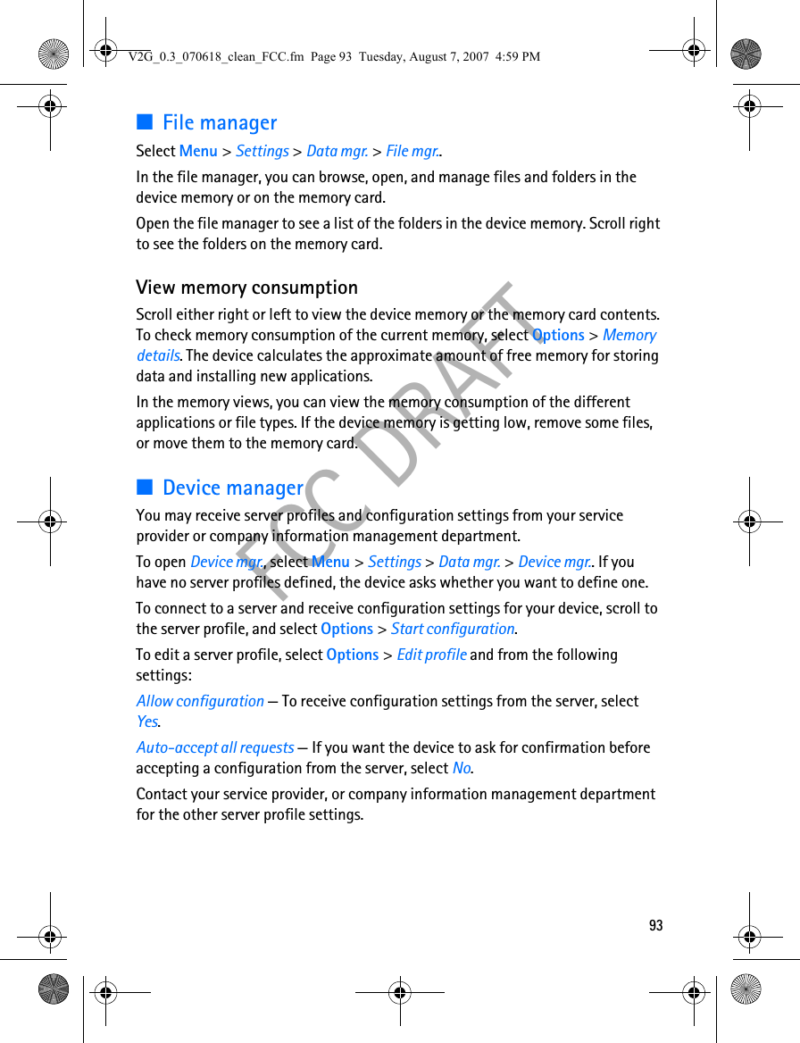 93FCC DRAFT■File managerSelect Menu &gt; Settings &gt; Data mgr. &gt; File mgr..In the file manager, you can browse, open, and manage files and folders in the device memory or on the memory card.Open the file manager to see a list of the folders in the device memory. Scroll right to see the folders on the memory card.View memory consumptionScroll either right or left to view the device memory or the memory card contents. To check memory consumption of the current memory, select Options &gt; Memory details. The device calculates the approximate amount of free memory for storing data and installing new applications.In the memory views, you can view the memory consumption of the different applications or file types. If the device memory is getting low, remove some files, or move them to the memory card.■Device managerYou may receive server profiles and configuration settings from your service provider or company information management department.To open Device mgr., select Menu &gt; Settings &gt; Data mgr. &gt; Device mgr.. If you have no server profiles defined, the device asks whether you want to define one.To connect to a server and receive configuration settings for your device, scroll to the server profile, and select Options &gt; Start configuration.To edit a server profile, select Options &gt; Edit profile and from the following settings:Allow configuration — To receive configuration settings from the server, select Yes.Auto-accept all requests — If you want the device to ask for confirmation before accepting a configuration from the server, select No.Contact your service provider, or company information management department for the other server profile settings.V2G_0.3_070618_clean_FCC.fm  Page 93  Tuesday, August 7, 2007  4:59 PM