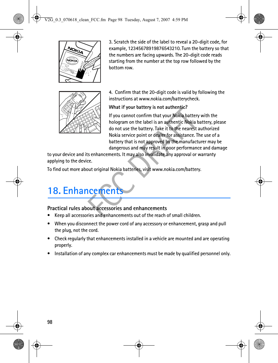 98FCC DRAFT3. Scratch the side of the label to reveal a 20-digit code, for example, 12345678919876543210. Turn the battery so that the numbers are facing upwards. The 20-digit code reads starting from the number at the top row followed by the bottom row.4.  Confirm that the 20-digit code is valid by following the instructions at www.nokia.com/batterycheck.What if your battery is not authentic?If you cannot confirm that your Nokia battery with the hologram on the label is an authentic Nokia battery, please do not use the battery. Take it to the nearest authorized Nokia service point or dealer for assistance. The use of a battery that is not approved by the manufacturer may be dangerous and may result in poor performance and damage to your device and its enhancements. It may also invalidate any approval or warranty applying to the device.To find out more about original Nokia batteries, visit www.nokia.com/battery. 18. EnhancementsPractical rules about accessories and enhancements• Keep all accessories and enhancements out of the reach of small children.• When you disconnect the power cord of any accessory or enhancement, grasp and pull the plug, not the cord.• Check regularly that enhancements installed in a vehicle are mounted and are operating properly.• Installation of any complex car enhancements must be made by qualified personnel only.V2G_0.3_070618_clean_FCC.fm  Page 98  Tuesday, August 7, 2007  4:59 PM