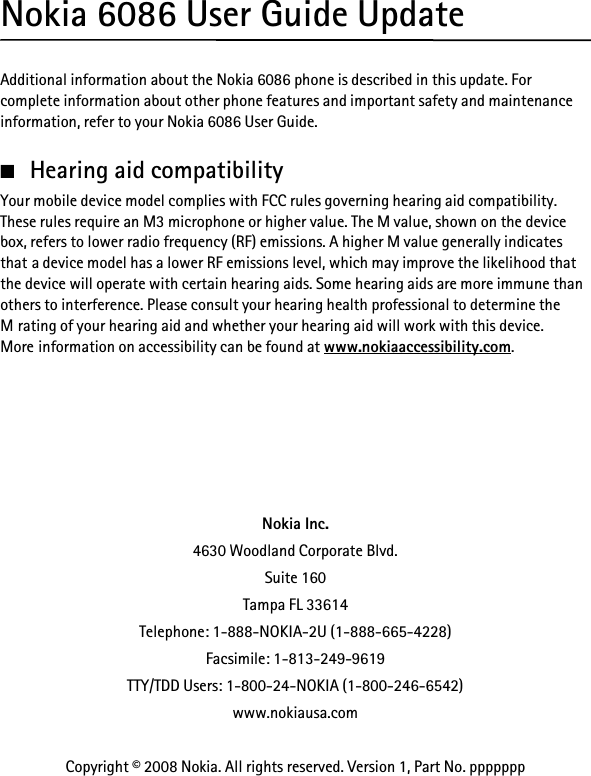 Nokia 6086 User Guide UpdateAdditional information about the Nokia 6086 phone is described in this update. For complete information about other phone features and important safety and maintenance information, refer to your Nokia 6086 User Guide.■Hearing aid compatibilityYour mobile device model complies with FCC rules governing hearing aid compatibility. These rules require an M3 microphone or higher value. The M value, shown on the device box, refers to lower radio frequency (RF) emissions. A higher M value generally indicates that a device model has a lower RF emissions level, which may improve the likelihood that the device will operate with certain hearing aids. Some hearing aids are more immune than others to interference. Please consult your hearing health professional to determine the M rating of your hearing aid and whether your hearing aid will work with this device. More information on accessibility can be found at www.nokiaaccessibility.com.Nokia Inc.4630 Woodland Corporate Blvd.Suite 160Tampa FL 33614Telephone: 1-888-NOKIA-2U (1-888-665-4228)Facsimile: 1-813-249-9619TTY/TDD Users: 1-800-24-NOKIA (1-800-246-6542)www.nokiausa.comCopyright © 2008 Nokia. All rights reserved. Version 1, Part No. ppppppp