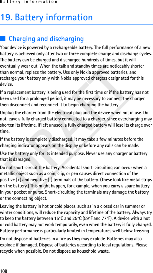Battery information10819. Battery information■Charging and dischargingYour device is powered by a rechargeable battery. The full performance of a new battery is achieved only after two or three complete charge and discharge cycles. The battery can be charged and discharged hundreds of times, but it will eventually wear out. When the talk and standby times are noticeably shorter than normal, replace the battery. Use only Nokia approved batteries, and recharge your battery only with Nokia approved chargers designated for this device.If a replacement battery is being used for the first time or if the battery has not been used for a prolonged period, it may be necessary to connect the charger then disconnect and reconnect it to begin charging the battery.Unplug the charger from the electrical plug and the device when not in use. Do not leave a fully charged battery connected to a charger, since overcharging may shorten its lifetime. If left unused, a fully charged battery will lose its charge over time.If the battery is completely discharged, it may take a few minutes before the charging indicator appears on the display or before any calls can be made.Use the battery only for its intended purpose. Never use any charger or battery that is damaged.Do not short-circuit the battery. Accidental short-circuiting can occur when a metallic object such as a coin, clip, or pen causes direct connection of the positive (+) and negative (-) terminals of the battery. (These look like metal strips on the battery.) This might happen, for example, when you carry a spare battery in your pocket or purse. Short-circuiting the terminals may damage the battery or the connecting object.Leaving the battery in hot or cold places, such as in a closed car in summer or winter conditions, will reduce the capacity and lifetime of the battery. Always try to keep the battery between 15°C and 25°C (59°F and 77°F). A device with a hot or cold battery may not work temporarily, even when the battery is fully charged. Battery performance is particularly limited in temperatures well below freezing.Do not dispose of batteries in a fire as they may explode. Batteries may also explode if damaged. Dispose of batteries according to local regulations. Please recycle when possible. Do not dispose as household waste.