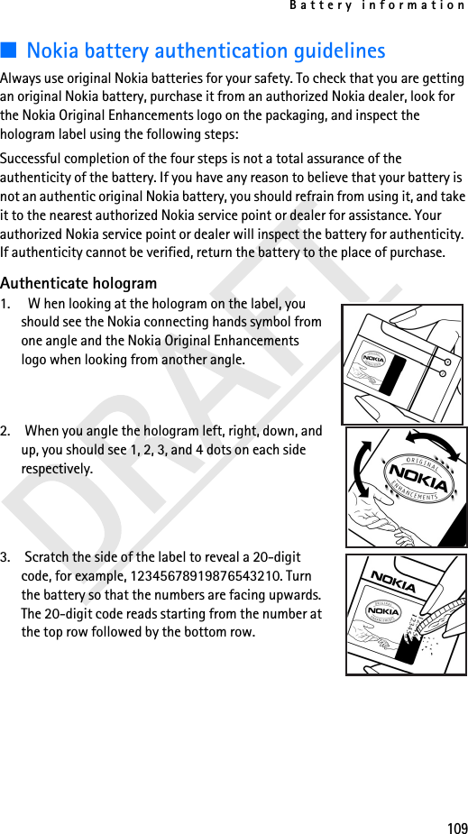 Battery information109■Nokia battery authentication guidelinesAlways use original Nokia batteries for your safety. To check that you are getting an original Nokia battery, purchase it from an authorized Nokia dealer, look for the Nokia Original Enhancements logo on the packaging, and inspect the hologram label using the following steps:Successful completion of the four steps is not a total assurance of the authenticity of the battery. If you have any reason to believe that your battery is not an authentic original Nokia battery, you should refrain from using it, and take it to the nearest authorized Nokia service point or dealer for assistance. Your authorized Nokia service point or dealer will inspect the battery for authenticity. If authenticity cannot be verified, return the battery to the place of purchase. Authenticate hologram1.   W hen looking at the hologram on the label, you should see the Nokia connecting hands symbol from one angle and the Nokia Original Enhancements logo when looking from another angle.2. When you angle the hologram left, right, down, and up, you should see 1, 2, 3, and 4 dots on each side respectively.3. Scratch the side of the label to reveal a 20-digit code, for example, 12345678919876543210. Turn the battery so that the numbers are facing upwards. The 20-digit code reads starting from the number at the top row followed by the bottom row.