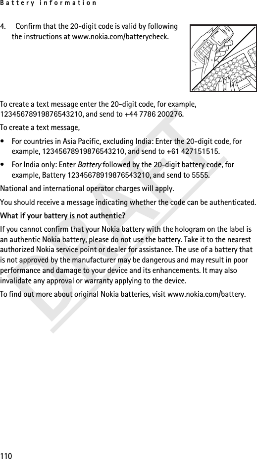 Battery information1104.   Confirm that the 20-digit code is valid by following the instructions at www.nokia.com/batterycheck.To create a text message enter the 20-digit code, for example, 12345678919876543210, and send to +44 7786 200276.To create a text message,• For countries in Asia Pacific, excluding India: Enter the 20-digit code, for example, 12345678919876543210, and send to +61 427151515.• For India only: Enter Battery followed by the 20-digit battery code, for example, Battery 12345678919876543210, and send to 5555.National and international operator charges will apply.You should receive a message indicating whether the code can be authenticated.What if your battery is not authentic?If you cannot confirm that your Nokia battery with the hologram on the label is an authentic Nokia battery, please do not use the battery. Take it to the nearest authorized Nokia service point or dealer for assistance. The use of a battery that is not approved by the manufacturer may be dangerous and may result in poor performance and damage to your device and its enhancements. It may also invalidate any approval or warranty applying to the device.To find out more about original Nokia batteries, visit www.nokia.com/battery. 