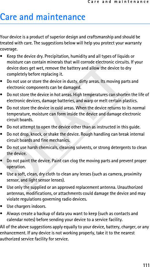 Care and maintenance111Care and maintenanceYour device is a product of superior design and craftsmanship and should be treated with care. The suggestions below will help you protect your warranty coverage.• Keep the device dry. Precipitation, humidity and all types of liquids or moisture can contain minerals that will corrode electronic circuits. If your device does get wet, remove the battery and allow the device to dry completely before replacing it.• Do not use or store the device in dusty, dirty areas. Its moving parts and electronic components can be damaged.• Do not store the device in hot areas. High temperatures can shorten the life of electronic devices, damage batteries, and warp or melt certain plastics.• Do not store the device in cold areas. When the device returns to its normal temperature, moisture can form inside the device and damage electronic circuit boards.• Do not attempt to open the device other than as instructed in this guide.• Do not drop, knock, or shake the device. Rough handling can break internal circuit boards and fine mechanics.• Do not use harsh chemicals, cleaning solvents, or strong detergents to clean the device.• Do not paint the device. Paint can clog the moving parts and prevent proper operation.• Use a soft, clean, dry cloth to clean any lenses (such as camera, proximity sensor, and light sensor lenses).• Use only the supplied or an approved replacement antenna. Unauthorized antennas, modifications, or attachments could damage the device and may violate regulations governing radio devices.• Use chargers indoors.• Always create a backup of data you want to keep (such as contacts and calendar notes) before sending your device to a service facility.All of the above suggestions apply equally to your device, battery, charger, or any enhancement. If any device is not working properly, take it to the nearest authorized service facility for service.