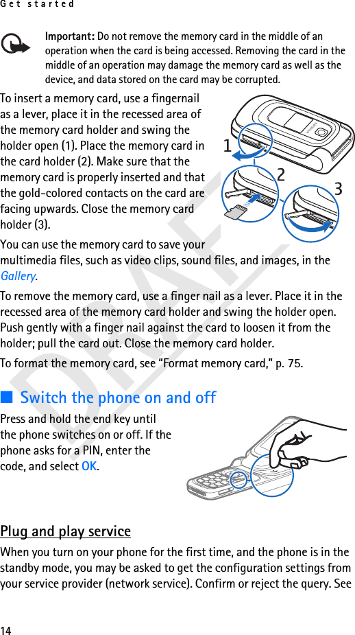 Get started14Important: Do not remove the memory card in the middle of an operation when the card is being accessed. Removing the card in the middle of an operation may damage the memory card as well as the device, and data stored on the card may be corrupted.To insert a memory card, use a fingernail as a lever, place it in the recessed area of the memory card holder and swing the holder open (1). Place the memory card in the card holder (2). Make sure that the memory card is properly inserted and that the gold-colored contacts on the card are facing upwards. Close the memory card holder (3). You can use the memory card to save your multimedia files, such as video clips, sound files, and images, in the Gallery.To remove the memory card, use a finger nail as a lever. Place it in the recessed area of the memory card holder and swing the holder open. Push gently with a finger nail against the card to loosen it from the holder; pull the card out. Close the memory card holder.To format the memory card, see “Format memory card,” p. 75.■Switch the phone on and offPress and hold the end key until the phone switches on or off. If the phone asks for a PIN, enter the code, and select OK.Plug and play serviceWhen you turn on your phone for the first time, and the phone is in the standby mode, you may be asked to get the configuration settings from your service provider (network service). Confirm or reject the query. See 