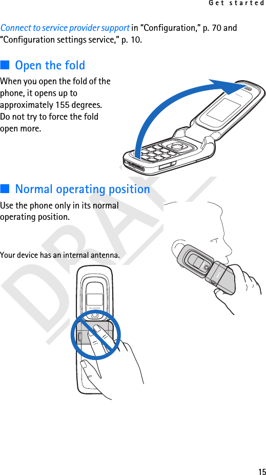 Get started15Connect to service provider support in “Configuration,” p. 70 and “Configuration settings service,” p. 10.■Open the foldWhen you open the fold of the phone, it opens up to approximately 155 degrees. Do not try to force the fold open more.■Normal operating positionUse the phone only in its normal operating position.Your device has an internal antenna.