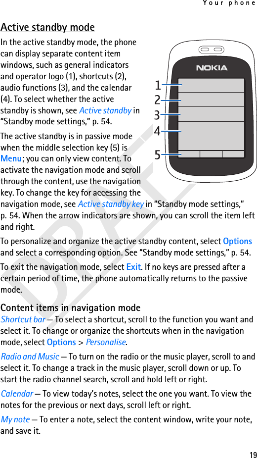 Your phone19Active standby modeIn the active standby mode, the phone can display separate content item windows, such as general indicators and operator logo (1), shortcuts (2), audio functions (3), and the calendar (4). To select whether the active standby is shown, see Active standby in “Standby mode settings,” p. 54.The active standby is in passive mode when the middle selection key (5) is Menu; you can only view content. To activate the navigation mode and scroll through the content, use the navigation key. To change the key for accessing the navigation mode, see Active standby key in “Standby mode settings,” p. 54. When the arrow indicators are shown, you can scroll the item left and right.To personalize and organize the active standby content, select Options and select a corresponding option. See “Standby mode settings,” p. 54.To exit the navigation mode, select Exit. If no keys are pressed after a certain period of time, the phone automatically returns to the passive mode.Content items in navigation modeShortcut bar — To select a shortcut, scroll to the function you want and select it. To change or organize the shortcuts when in the navigation mode, select Options &gt; Personalise.Radio and Music — To turn on the radio or the music player, scroll to and select it. To change a track in the music player, scroll down or up. To start the radio channel search, scroll and hold left or right.Calendar — To view today’s notes, select the one you want. To view the notes for the previous or next days, scroll left or right.My note — To enter a note, select the content window, write your note, and save it.