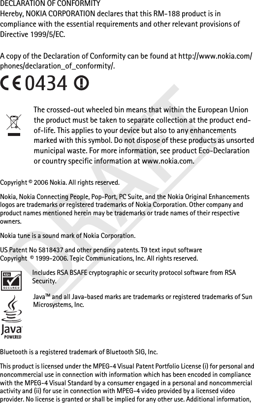 DECLARATION OF CONFORMITYHereby, NOKIA CORPORATION declares that this RM-188 product is in compliance with the essential requirements and other relevant provisions of Directive 1999/5/EC. A copy of the Declaration of Conformity can be found at http://www.nokia.com/phones/declaration_of_conformity/.The crossed-out wheeled bin means that within the European Union the product must be taken to separate collection at the product end-of-life. This applies to your device but also to any enhancements marked with this symbol. Do not dispose of these products as unsorted municipal waste. For more information, see product Eco-Declaration or country specific information at www.nokia.com.Copyright © 2006 Nokia. All rights reserved.Nokia, Nokia Connecting People, Pop-Port, PC Suite, and the Nokia Original Enhancements logos are trademarks or registered trademarks of Nokia Corporation. Other company and product names mentioned herein may be trademarks or trade names of their respective owners.Nokia tune is a sound mark of Nokia Corporation.US Patent No 5818437 and other pending patents. T9 text input software Copyright  © 1999-2006. Tegic Communications, Inc. All rights reserved.Includes RSA BSAFE cryptographic or security protocol software from RSA Security.JavaTM and all Java-based marks are trademarks or registered trademarks of Sun Microsystems, Inc.Bluetooth is a registered trademark of Bluetooth SIG, Inc.This product is licensed under the MPEG-4 Visual Patent Portfolio License (i) for personal and noncommercial use in connection with information which has been encoded in compliance with the MPEG-4 Visual Standard by a consumer engaged in a personal and noncommercial activity and (ii) for use in connection with MPEG-4 video provided by a licensed video provider. No license is granted or shall be implied for any other use. Additional information, 
