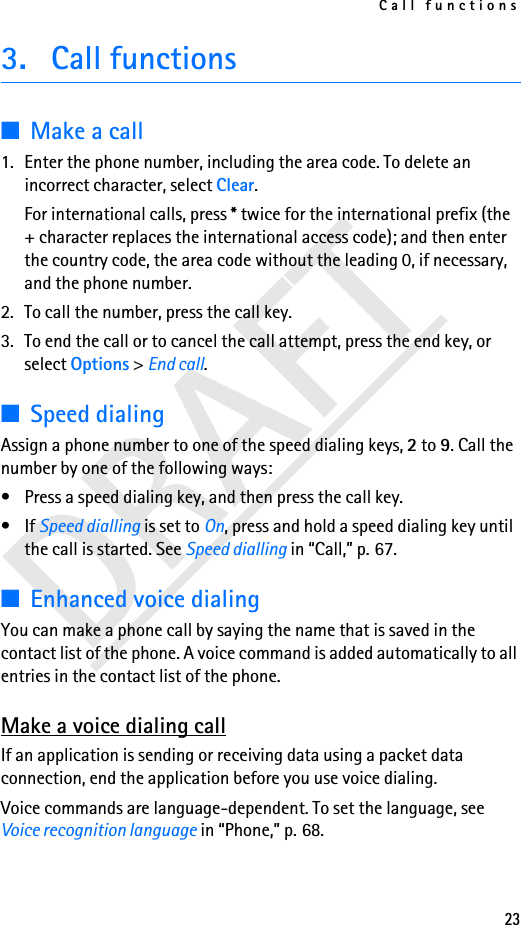 Call functions233. Call functions■Make a call1. Enter the phone number, including the area code. To delete an incorrect character, select Clear.For international calls, press * twice for the international prefix (the + character replaces the international access code); and then enter the country code, the area code without the leading 0, if necessary, and the phone number.2. To call the number, press the call key.3. To end the call or to cancel the call attempt, press the end key, or select Options &gt; End call.■Speed dialingAssign a phone number to one of the speed dialing keys, 2 to 9. Call the number by one of the following ways:• Press a speed dialing key, and then press the call key.•If Speed dialling is set to On, press and hold a speed dialing key until the call is started. See Speed dialling in “Call,” p. 67.■Enhanced voice dialingYou can make a phone call by saying the name that is saved in the contact list of the phone. A voice command is added automatically to all entries in the contact list of the phone.Make a voice dialing callIf an application is sending or receiving data using a packet data connection, end the application before you use voice dialing.Voice commands are language-dependent. To set the language, see Voice recognition language in “Phone,” p. 68.