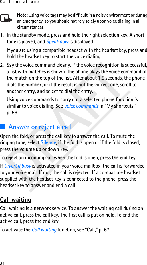 Call functions24Note: Using voice tags may be difficult in a noisy environment or during an emergency, so you should not rely solely upon voice dialing in all circumstances.1. In the standby mode, press and hold the right selection key. A short tone is played, and Speak now is displayed.If you are using a compatible headset with the headset key, press and hold the headset key to start the voice dialing.2. Say the voice command clearly. If the voice recognition is successful, a list with matches is shown. The phone plays the voice command of the match on the top of the list. After about 1.5 seconds, the phone dials the number; or if the result is not the correct one, scroll to another entry, and select to dial the entry.Using voice commands to carry out a selected phone function is similar to voice dialing. See Voice commands in “My shortcuts,” p. 56.■Answer or reject a callOpen the fold, or press the call key to answer the call. To mute the ringing tone, select Silence, if the fold is open or if the fold is closed, press the volume up or down key.To reject an incoming call when the fold is open, press the end key.If Divert if busy is activated in your voice mailbox, the call is forwarded to your voice mail. If not, the call is rejected. If a compatible headset supplied with the headset key is connected to the phone, press the headset key to answer and end a call.Call waitingCall waiting is a network service. To answer the waiting call during an active call, press the call key. The first call is put on hold. To end the active call, press the end key.To activate the Call waiting function, see “Call,” p. 67.