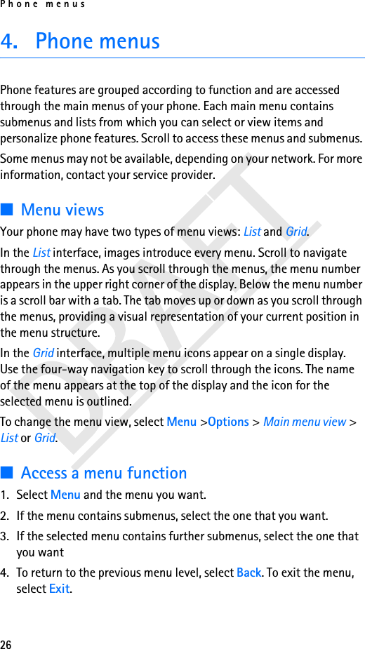 Phone menus264. Phone menusPhone features are grouped according to function and are accessed through the main menus of your phone. Each main menu contains submenus and lists from which you can select or view items and personalize phone features. Scroll to access these menus and submenus. Some menus may not be available, depending on your network. For more information, contact your service provider.■Menu viewsYour phone may have two types of menu views: List and Grid.In the List interface, images introduce every menu. Scroll to navigate through the menus. As you scroll through the menus, the menu number appears in the upper right corner of the display. Below the menu number is a scroll bar with a tab. The tab moves up or down as you scroll through the menus, providing a visual representation of your current position in the menu structure.In the Grid interface, multiple menu icons appear on a single display. Use the four-way navigation key to scroll through the icons. The name of the menu appears at the top of the display and the icon for the selected menu is outlined.To change the menu view, select Menu &gt;Options &gt; Main menu view &gt; List or Grid.■Access a menu function1. Select Menu and the menu you want.2. If the menu contains submenus, select the one that you want.3. If the selected menu contains further submenus, select the one that you want 4. To return to the previous menu level, select Back. To exit the menu, select Exit.