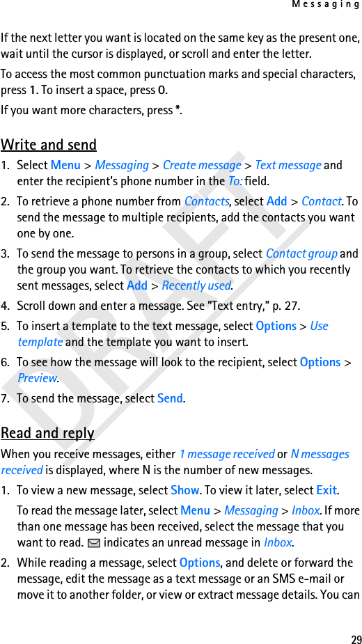 Messaging29If the next letter you want is located on the same key as the present one, wait until the cursor is displayed, or scroll and enter the letter.To access the most common punctuation marks and special characters, press 1. To insert a space, press 0.If you want more characters, press *.Write and send1. Select Menu &gt; Messaging &gt; Create message &gt; Text message and enter the recipient’s phone number in the To: field.2. To retrieve a phone number from Contacts, select Add &gt; Contact. To send the message to multiple recipients, add the contacts you want one by one.3. To send the message to persons in a group, select Contact group and the group you want. To retrieve the contacts to which you recently sent messages, select Add &gt; Recently used.4. Scroll down and enter a message. See “Text entry,” p. 27.5. To insert a template to the text message, select Options &gt; Use template and the template you want to insert.6. To see how the message will look to the recipient, select Options &gt; Preview.7. To send the message, select Send.Read and replyWhen you receive messages, either 1 message received or N messages received is displayed, where N is the number of new messages.1. To view a new message, select Show. To view it later, select Exit.To read the message later, select Menu &gt; Messaging &gt; Inbox. If more than one message has been received, select the message that you want to read.   indicates an unread message in Inbox.2. While reading a message, select Options, and delete or forward the message, edit the message as a text message or an SMS e-mail or move it to another folder, or view or extract message details. You can 