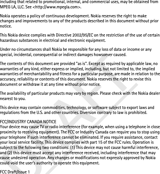 including that related to promotional, internal, and commercial uses, may be obtained from MPEG LA, LLC. See &lt;http://www.mpegla.com&gt;.Nokia operates a policy of continuous development. Nokia reserves the right to make changes and improvements to any of the products described in this document without prior notice.This Nokia device complies with Directive 2002/95/EC on the restriction of the use of certain hazardous substances in electrical and electronic equipment.Under no circumstances shall Nokia be responsible for any loss of data or income or any special, incidental, consequential or indirect damages howsoever caused.The contents of this document are provided &quot;as is&quot;. Except as required by applicable law, no warranties of any kind, either express or implied, including, but not limited to, the implied warranties of merchantability and fitness for a particular purpose, are made in relation to the accuracy, reliability or contents of this document. Nokia reserves the right to revise this document or withdraw it at any time without prior notice.The availability of particular products may vary by region. Please check with the Nokia dealer nearest to you.This device may contain commodities, technology, or software subject to export laws and regulations from the U.S. and other countries. Diversion contrary to law is prohibited.FCC/INDUSTRY CANADA NOTICEYour device may cause TV or radio interference (for example, when using a telephone in close proximity to receiving equipment). The FCC or Industry Canada can require you to stop using your telephone if such interference cannot be eliminated. If you require assistance, contact your local service facility. This device complies with part 15 of the FCC rules. Operation is subject to the following two conditions: (1) This device may not cause harmful interference, and (2) this device must accept any interference received, including interference that may cause undesired operation. Any changes or modifications not expressly approved by Nokia could void the user&apos;s authority to operate this equipment.FCC Draft/Issue 1