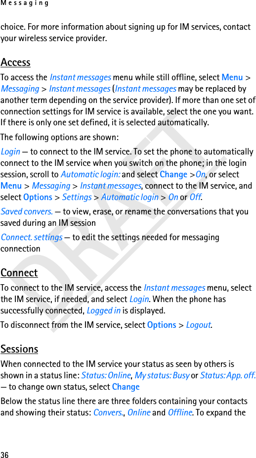 Messaging36choice. For more information about signing up for IM services, contact your wireless service provider.AccessTo access the Instant messages menu while still offline, select Menu &gt; Messaging &gt; Instant messages (Instant messages may be replaced by another term depending on the service provider). If more than one set of connection settings for IM service is available, select the one you want. If there is only one set defined, it is selected automatically.The following options are shown:Login — to connect to the IM service. To set the phone to automatically connect to the IM service when you switch on the phone; in the login session, scroll to Automatic login: and select Change &gt;On, or select Menu &gt; Messaging &gt; Instant messages, connect to the IM service, and select Options &gt; Settings &gt; Automatic login &gt; On or Off. Saved convers. — to view, erase, or rename the conversations that you saved during an IM sessionConnect. settings — to edit the settings needed for messaging connectionConnectTo connect to the IM service, access the Instant messages menu, select the IM service, if needed, and select Login. When the phone has successfully connected, Logged in is displayed.To disconnect from the IM service, select Options &gt; Logout.SessionsWhen connected to the IM service your status as seen by others is shown in a status line: Status: Online, My status: Busy or Status: App. off. — to change own status, select ChangeBelow the status line there are three folders containing your contacts and showing their status: Convers., Online and Offline. To expand the 