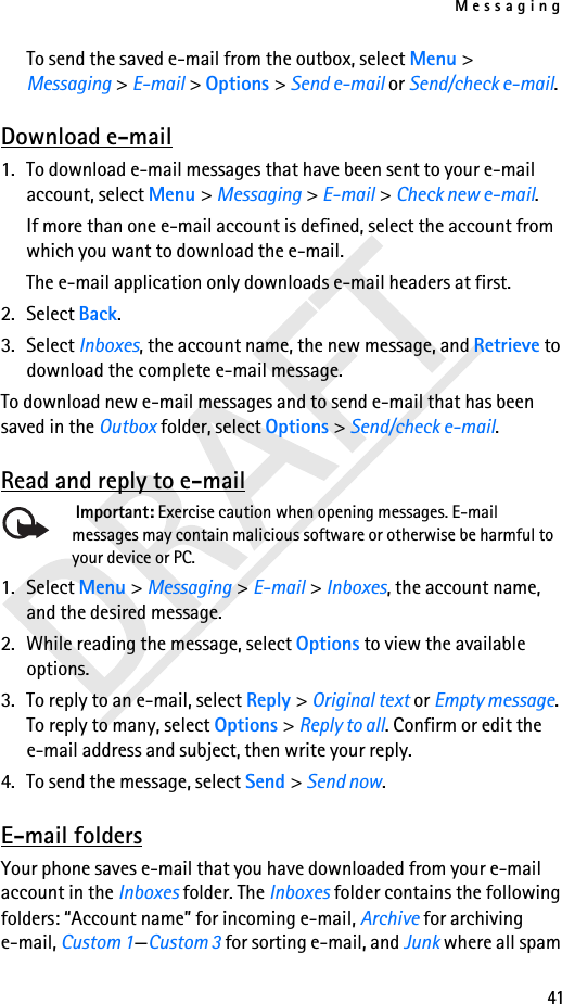 Messaging41To send the saved e-mail from the outbox, select Menu &gt; Messaging &gt; E-mail &gt; Options &gt; Send e-mail or Send/check e-mail.Download e-mail1. To download e-mail messages that have been sent to your e-mail account, select Menu &gt; Messaging &gt; E-mail &gt; Check new e-mail.If more than one e-mail account is defined, select the account from which you want to download the e-mail.The e-mail application only downloads e-mail headers at first. 2. Select Back.3. Select Inboxes, the account name, the new message, and Retrieve to download the complete e-mail message.To download new e-mail messages and to send e-mail that has been saved in the Outbox folder, select Options &gt; Send/check e-mail.Read and reply to e-mail Important: Exercise caution when opening messages. E-mail messages may contain malicious software or otherwise be harmful to your device or PC.1. Select Menu &gt; Messaging &gt; E-mail &gt; Inboxes, the account name, and the desired message.2. While reading the message, select Options to view the available options. 3. To reply to an e-mail, select Reply &gt; Original text or Empty message. To reply to many, select Options &gt; Reply to all. Confirm or edit the e-mail address and subject, then write your reply.4. To send the message, select Send &gt; Send now. E-mail foldersYour phone saves e-mail that you have downloaded from your e-mail account in the Inboxes folder. The Inboxes folder contains the following folders: “Account name” for incoming e-mail, Archive for archiving e-mail, Custom 1—Custom 3 for sorting e-mail, and Junk where all spam 