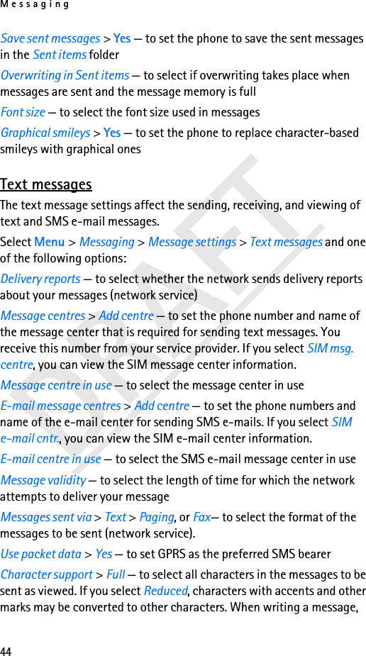 Messaging44Save sent messages &gt; Yes — to set the phone to save the sent messages in the Sent items folderOverwriting in Sent items — to select if overwriting takes place when messages are sent and the message memory is fullFont size — to select the font size used in messagesGraphical smileys &gt; Yes — to set the phone to replace character-based smileys with graphical onesText messagesThe text message settings affect the sending, receiving, and viewing of text and SMS e-mail messages.Select Menu &gt; Messaging &gt; Message settings &gt; Text messages and one of the following options:Delivery reports — to select whether the network sends delivery reports about your messages (network service)Message centres &gt; Add centre — to set the phone number and name of the message center that is required for sending text messages. You receive this number from your service provider. If you select SIM msg. centre, you can view the SIM message center information.Message centre in use — to select the message center in useE-mail message centres &gt; Add centre — to set the phone numbers and name of the e-mail center for sending SMS e-mails. If you select SIM e-mail cntr., you can view the SIM e-mail center information.E-mail centre in use — to select the SMS e-mail message center in useMessage validity — to select the length of time for which the network attempts to deliver your messageMessages sent via &gt; Text &gt; Paging, or Fax— to select the format of the messages to be sent (network service).Use packet data &gt; Yes — to set GPRS as the preferred SMS bearerCharacter support &gt; Full — to select all characters in the messages to be sent as viewed. If you select Reduced, characters with accents and other marks may be converted to other characters. When writing a message, 