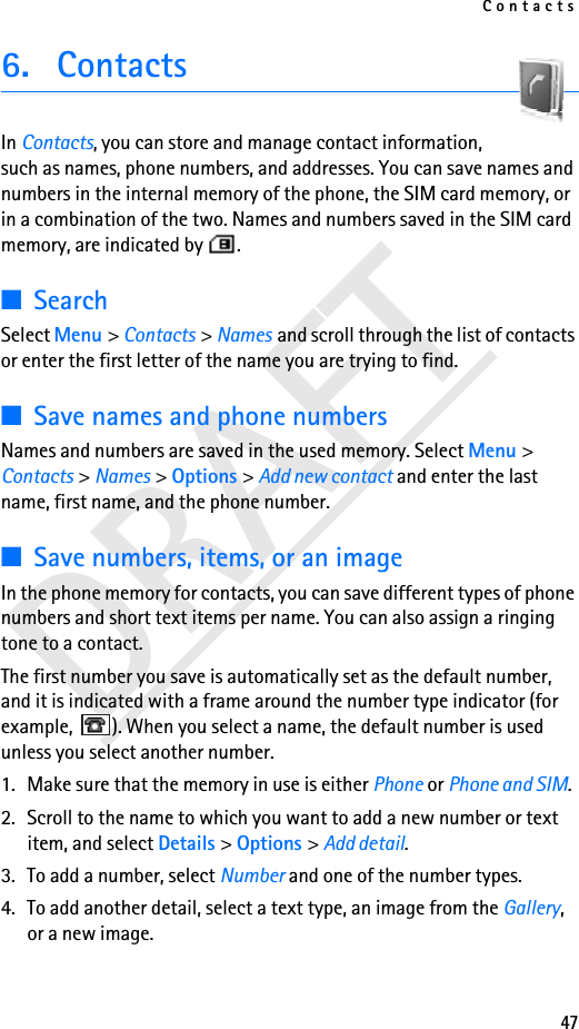 Contacts476. ContactsIn Contacts, you can store and manage contact information, such as names, phone numbers, and addresses. You can save names and numbers in the internal memory of the phone, the SIM card memory, or in a combination of the two. Names and numbers saved in the SIM card memory, are indicated by  . ■SearchSelect Menu &gt; Contacts &gt; Names and scroll through the list of contacts or enter the first letter of the name you are trying to find.■Save names and phone numbersNames and numbers are saved in the used memory. Select Menu &gt; Contacts &gt; Names &gt; Options &gt; Add new contact and enter the last name, first name, and the phone number.■Save numbers, items, or an imageIn the phone memory for contacts, you can save different types of phone numbers and short text items per name. You can also assign a ringing tone to a contact. The first number you save is automatically set as the default number, and it is indicated with a frame around the number type indicator (for example,  ). When you select a name, the default number is used unless you select another number.1. Make sure that the memory in use is either Phone or Phone and SIM. 2. Scroll to the name to which you want to add a new number or text item, and select Details &gt; Options &gt; Add detail.3. To add a number, select Number and one of the number types.4. To add another detail, select a text type, an image from the Gallery, or a new image.