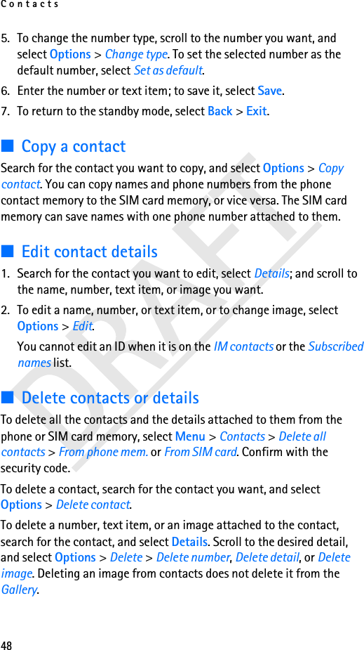 Contacts485. To change the number type, scroll to the number you want, and select Options &gt; Change type. To set the selected number as the default number, select Set as default.6. Enter the number or text item; to save it, select Save.7. To return to the standby mode, select Back &gt; Exit.■Copy a contactSearch for the contact you want to copy, and select Options &gt; Copy contact. You can copy names and phone numbers from the phone contact memory to the SIM card memory, or vice versa. The SIM card memory can save names with one phone number attached to them.■Edit contact details1. Search for the contact you want to edit, select Details; and scroll to the name, number, text item, or image you want.2. To edit a name, number, or text item, or to change image, select Options &gt; Edit.You cannot edit an ID when it is on the IM contacts or the Subscribed names list.■Delete contacts or detailsTo delete all the contacts and the details attached to them from the phone or SIM card memory, select Menu &gt; Contacts &gt; Delete all contacts &gt; From phone mem. or From SIM card. Confirm with the security code.To delete a contact, search for the contact you want, and select Options &gt; Delete contact.To delete a number, text item, or an image attached to the contact, search for the contact, and select Details. Scroll to the desired detail, and select Options &gt; Delete &gt; Delete number, Delete detail, or Delete image. Deleting an image from contacts does not delete it from the Gallery.