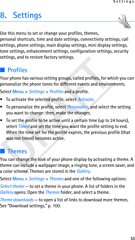 Settings538. SettingsUse this menu to set or change your profiles, themes, personal shortcuts, time and date settings, connectivity settings, call settings, phone settings, main display settings, mini display settings, tone settings, enhancement settings, configuration settings, security settings, and to restore factory settings.■ProfilesYour phone has various setting groups, called profiles, for which you can personalize the phone tones for different events and environments.Select Menu &gt; Settings &gt; Profiles and a profile.• To activate the selected profile, select Activate.• To personalize the profile, select Personalise, and select the setting you want to change: then, make the changes. • To set the profile to be active until a certain time (up to 24 hours), select Timed and set the time you want the profile setting to end. When the time set for the profile expires, the previous profile (that was not timed) becomes active.■ThemesYou can change the look of your phone display by activating a theme. A theme can include a wallpaper image, a ringing tone, a screen saver, and a color scheme. Themes are stored in the Gallery.Select Menu &gt; Settings &gt; Themes and one of the following options:Select theme — to set a theme in your phone. A list of folders in the Gallery opens. Open the Themes folder, and select a theme.Theme downloads — to open a list of links to download more themes. See “Download settings,” p. 100.