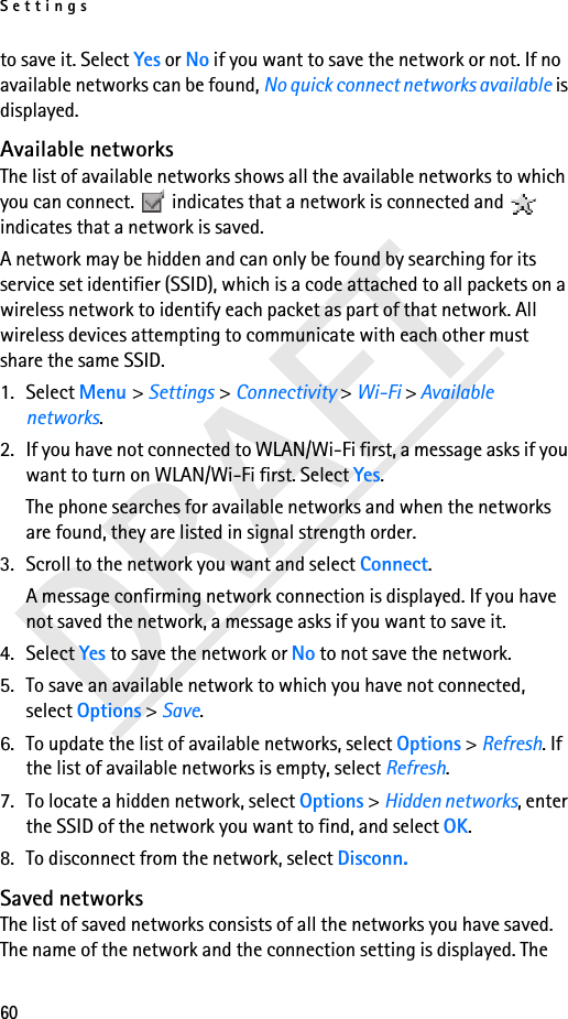 Settings60to save it. Select Yes or No if you want to save the network or not. If no available networks can be found, No quick connect networks available is displayed.Available networksThe list of available networks shows all the available networks to which you can connect.   indicates that a network is connected and   indicates that a network is saved. A network may be hidden and can only be found by searching for its service set identifier (SSID), which is a code attached to all packets on a wireless network to identify each packet as part of that network. All wireless devices attempting to communicate with each other must share the same SSID.1. Select Menu &gt; Settings &gt; Connectivity &gt; Wi-Fi &gt; Available networks. 2. If you have not connected to WLAN/Wi-Fi first, a message asks if you want to turn on WLAN/Wi-Fi first. Select Yes. The phone searches for available networks and when the networks are found, they are listed in signal strength order.3. Scroll to the network you want and select Connect.A message confirming network connection is displayed. If you have not saved the network, a message asks if you want to save it.4. Select Yes to save the network or No to not save the network.5. To save an available network to which you have not connected, select Options &gt; Save.6. To update the list of available networks, select Options &gt; Refresh. If the list of available networks is empty, select Refresh.7. To locate a hidden network, select Options &gt; Hidden networks, enter the SSID of the network you want to find, and select OK.8. To disconnect from the network, select Disconn.Saved networksThe list of saved networks consists of all the networks you have saved. The name of the network and the connection setting is displayed. The 