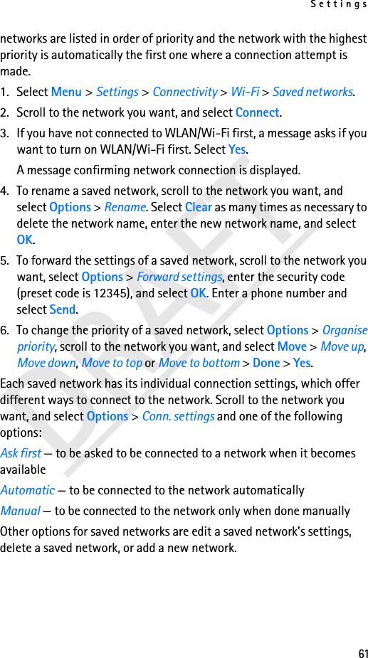 Settings61networks are listed in order of priority and the network with the highest priority is automatically the first one where a connection attempt is made. 1. Select Menu &gt; Settings &gt; Connectivity &gt; Wi-Fi &gt; Saved networks. 2. Scroll to the network you want, and select Connect.3. If you have not connected to WLAN/Wi-Fi first, a message asks if you want to turn on WLAN/Wi-Fi first. Select Yes.A message confirming network connection is displayed.4. To rename a saved network, scroll to the network you want, and select Options &gt; Rename. Select Clear as many times as necessary to delete the network name, enter the new network name, and select OK.5. To forward the settings of a saved network, scroll to the network you want, select Options &gt; Forward settings, enter the security code (preset code is 12345), and select OK. Enter a phone number and select Send.6. To change the priority of a saved network, select Options &gt; Organise priority, scroll to the network you want, and select Move &gt; Move up, Move down, Move to top or Move to bottom &gt; Done &gt; Yes.Each saved network has its individual connection settings, which offer different ways to connect to the network. Scroll to the network you want, and select Options &gt; Conn. settings and one of the following options:Ask first — to be asked to be connected to a network when it becomes availableAutomatic — to be connected to the network automaticallyManual — to be connected to the network only when done manuallyOther options for saved networks are edit a saved network’s settings, delete a saved network, or add a new network.