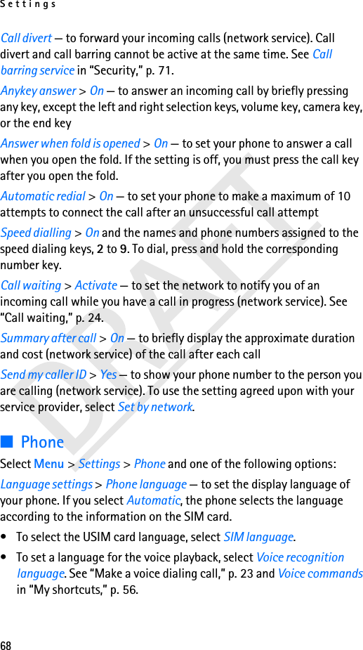Settings68Call divert — to forward your incoming calls (network service). Call divert and call barring cannot be active at the same time. See Call barring service in “Security,” p. 71. Anykey answer &gt; On — to answer an incoming call by briefly pressing any key, except the left and right selection keys, volume key, camera key, or the end keyAnswer when fold is opened &gt; On — to set your phone to answer a call when you open the fold. If the setting is off, you must press the call key after you open the fold. Automatic redial &gt; On — to set your phone to make a maximum of 10 attempts to connect the call after an unsuccessful call attemptSpeed dialling &gt; On and the names and phone numbers assigned to the speed dialing keys, 2 to 9. To dial, press and hold the corresponding number key.Call waiting &gt; Activate — to set the network to notify you of an incoming call while you have a call in progress (network service). See “Call waiting,” p. 24.Summary after call &gt; On — to briefly display the approximate duration and cost (network service) of the call after each callSend my caller ID &gt; Yes — to show your phone number to the person you are calling (network service). To use the setting agreed upon with your service provider, select Set by network.■PhoneSelect Menu &gt; Settings &gt; Phone and one of the following options: Language settings &gt; Phone language — to set the display language of your phone. If you select Automatic, the phone selects the language according to the information on the SIM card.• To select the USIM card language, select SIM language.• To set a language for the voice playback, select Voice recognition language. See “Make a voice dialing call,” p. 23 and Voice commands in “My shortcuts,” p. 56.