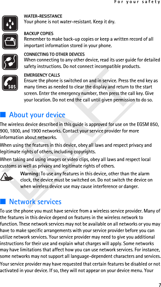 For your safety7WATER-RESISTANCEYour phone is not water-resistant. Keep it dry.BACKUP COPIESRemember to make back-up copies or keep a written record of all important information stored in your phone.CONNECTING TO OTHER DEVICESWhen connecting to any other device, read its user guide for detailed safety instructions. Do not connect incompatible products.EMERGENCY CALLSEnsure the phone is switched on and in service. Press the end key as many times as needed to clear the display and return to the start screen. Enter the emergency number, then press the call key. Give your location. Do not end the call until given permission to do so.■About your deviceThe wireless device described in this guide is approved for use on the EGSM 850, 900, 1800, and 1900 networks. Contact your service provider for more information about networks.When using the features in this device, obey all laws and respect privacy and legitimate rights of others, including copyrights.When taking and using images or video clips, obey all laws and respect local customs as well as privacy and legitimate rights of others.Warning: To use any features in this device, other than the alarm clock, the device must be switched on. Do not switch the device on when wireless device use may cause interference or danger.■Network servicesTo use the phone you must have service from a wireless service provider. Many of the features in this device depend on features in the wireless network to function. These network services may not be available on all networks or you may have to make specific arrangements with your service provider before you can utilize network services. Your service provider may need to give you additional instructions for their use and explain what charges will apply. Some networks may have limitations that affect how you can use network services. For instance, some networks may not support all language-dependent characters and services.Your service provider may have requested that certain features be disabled or not activated in your device. If so, they will not appear on your device menu. Your 