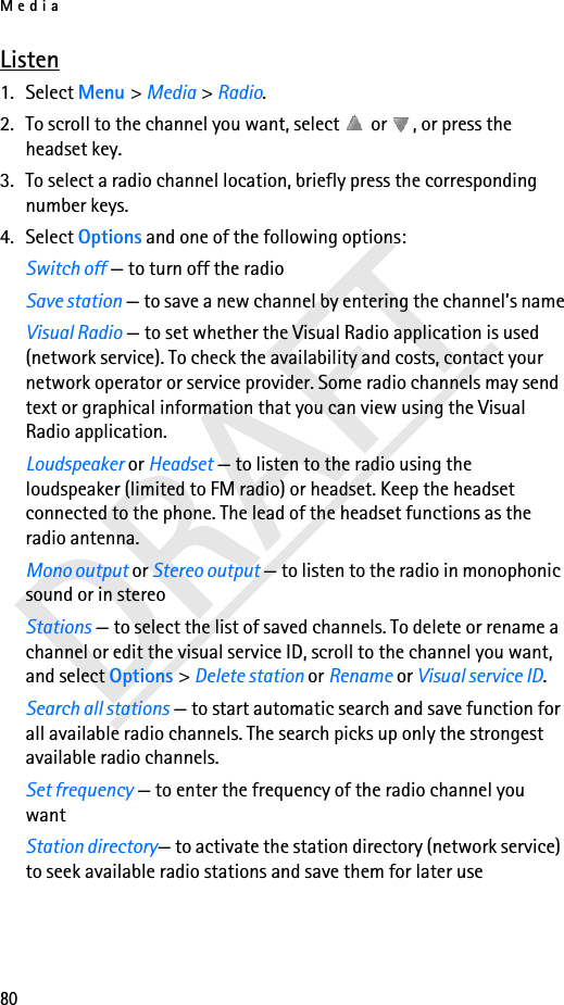 Media80Listen1. Select Menu &gt; Media &gt; Radio. 2. To scroll to the channel you want, select   or  , or press the headset key.3. To select a radio channel location, briefly press the corresponding number keys.4. Select Options and one of the following options:Switch off — to turn off the radioSave station — to save a new channel by entering the channel’s nameVisual Radio — to set whether the Visual Radio application is used (network service). To check the availability and costs, contact your network operator or service provider. Some radio channels may send text or graphical information that you can view using the Visual Radio application.Loudspeaker or Headset — to listen to the radio using the loudspeaker (limited to FM radio) or headset. Keep the headset connected to the phone. The lead of the headset functions as the radio antenna.Mono output or Stereo output — to listen to the radio in monophonic sound or in stereoStations — to select the list of saved channels. To delete or rename a channel or edit the visual service ID, scroll to the channel you want, and select Options &gt; Delete station or Rename or Visual service ID.Search all stations — to start automatic search and save function for all available radio channels. The search picks up only the strongest available radio channels.Set frequency — to enter the frequency of the radio channel you wantStation directory— to activate the station directory (network service) to seek available radio stations and save them for later use