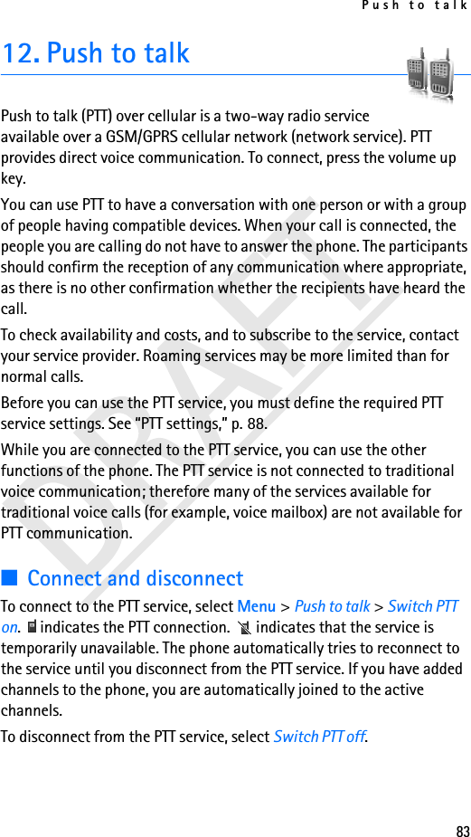 Push to talk8312. Push to talkPush to talk (PTT) over cellular is a two-way radio service available over a GSM/GPRS cellular network (network service). PTT provides direct voice communication. To connect, press the volume up key.You can use PTT to have a conversation with one person or with a group of people having compatible devices. When your call is connected, the people you are calling do not have to answer the phone. The participants should confirm the reception of any communication where appropriate, as there is no other confirmation whether the recipients have heard the call.To check availability and costs, and to subscribe to the service, contact your service provider. Roaming services may be more limited than for normal calls.Before you can use the PTT service, you must define the required PTT service settings. See “PTT settings,” p. 88.While you are connected to the PTT service, you can use the other functions of the phone. The PTT service is not connected to traditional voice communication; therefore many of the services available for traditional voice calls (for example, voice mailbox) are not available for PTT communication.■Connect and disconnectTo connect to the PTT service, select Menu &gt; Push to talk &gt; Switch PTT on.   indicates the PTT connection.   indicates that the service is temporarily unavailable. The phone automatically tries to reconnect to the service until you disconnect from the PTT service. If you have added channels to the phone, you are automatically joined to the active channels.To disconnect from the PTT service, select Switch PTT off.