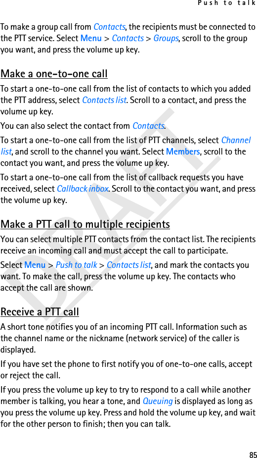 Push to talk85To make a group call from Contacts, the recipients must be connected to the PTT service. Select Menu &gt; Contacts &gt; Groups, scroll to the group you want, and press the volume up key. Make a one-to-one callTo start a one-to-one call from the list of contacts to which you added the PTT address, select Contacts list. Scroll to a contact, and press the volume up key.You can also select the contact from Contacts.To start a one-to-one call from the list of PTT channels, select Channel list, and scroll to the channel you want. Select Members, scroll to the contact you want, and press the volume up key.To start a one-to-one call from the list of callback requests you have received, select Callback inbox. Scroll to the contact you want, and press the volume up key.Make a PTT call to multiple recipientsYou can select multiple PTT contacts from the contact list. The recipients receive an incoming call and must accept the call to participate.Select Menu &gt; Push to talk &gt; Contacts list, and mark the contacts you want. To make the call, press the volume up key. The contacts who accept the call are shown.Receive a PTT callA short tone notifies you of an incoming PTT call. Information such as the channel name or the nickname (network service) of the caller is displayed.If you have set the phone to first notify you of one-to-one calls, accept or reject the call.If you press the volume up key to try to respond to a call while another member is talking, you hear a tone, and Queuing is displayed as long as you press the volume up key. Press and hold the volume up key, and wait for the other person to finish; then you can talk.