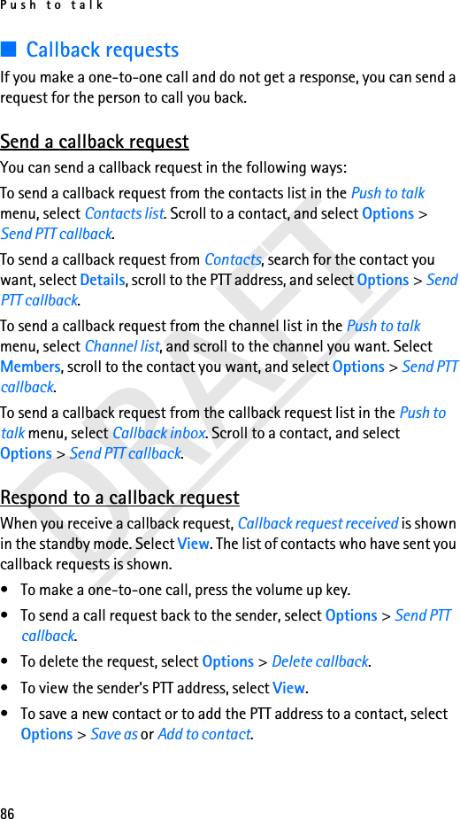 Push to talk86■Callback requestsIf you make a one-to-one call and do not get a response, you can send a request for the person to call you back.Send a callback requestYou can send a callback request in the following ways:To send a callback request from the contacts list in the Push to talk menu, select Contacts list. Scroll to a contact, and select Options &gt; Send PTT callback.To send a callback request from Contacts, search for the contact you want, select Details, scroll to the PTT address, and select Options &gt; Send PTT callback.To send a callback request from the channel list in the Push to talk menu, select Channel list, and scroll to the channel you want. Select Members, scroll to the contact you want, and select Options &gt; Send PTT callback.To send a callback request from the callback request list in the Push to talk menu, select Callback inbox. Scroll to a contact, and select Options &gt; Send PTT callback.Respond to a callback requestWhen you receive a callback request, Callback request received is shown in the standby mode. Select View. The list of contacts who have sent you callback requests is shown.• To make a one-to-one call, press the volume up key.• To send a call request back to the sender, select Options &gt; Send PTT callback.• To delete the request, select Options &gt; Delete callback.• To view the sender&apos;s PTT address, select View.• To save a new contact or to add the PTT address to a contact, select Options &gt; Save as or Add to contact.