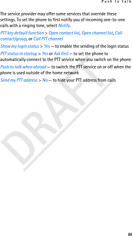 Push to talk89The service provider may offer some services that override these settings. To set the phone to first notify you of incoming one-to-one calls with a ringing tone, select Notify.PTT key default function &gt; Open contact list, Open channel list, Call contact/group, or Call PTT channelShow my login status &gt; Yes — to enable the sending of the login statusPTT status in startup &gt; Yes or Ask first — to set the phone to automatically connect to the PTT service when you switch on the phonePush to talk when abroad — to switch the PTT service on or off when the phone is used outside of the home networkSend my PTT address &gt; No — to hide your PTT address from calls