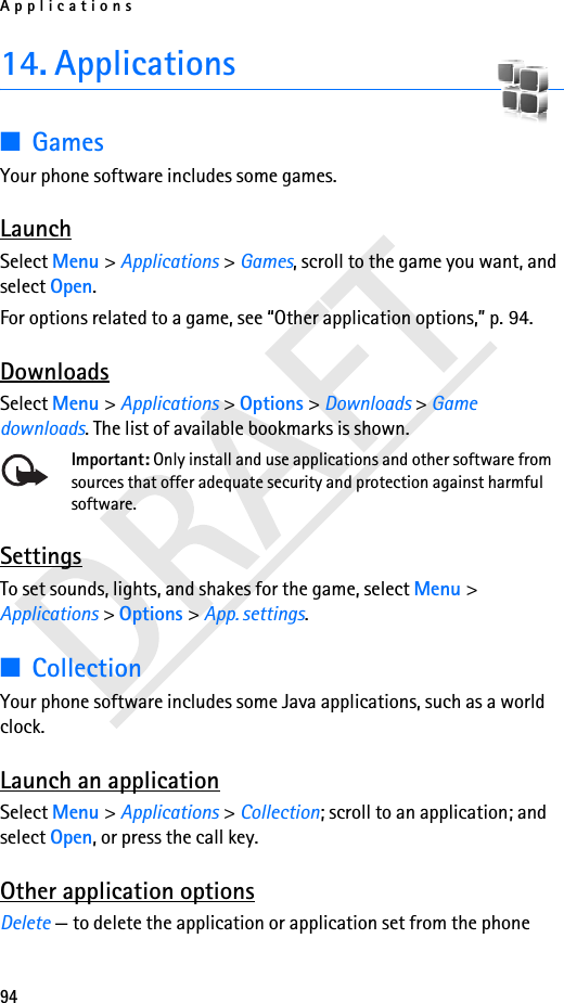 Applications9414. Applications■GamesYour phone software includes some games. LaunchSelect Menu &gt; Applications &gt; Games, scroll to the game you want, and select Open.For options related to a game, see “Other application options,” p. 94.DownloadsSelect Menu &gt; Applications &gt; Options &gt; Downloads &gt; Game downloads. The list of available bookmarks is shown.Important: Only install and use applications and other software from sources that offer adequate security and protection against harmful software.SettingsTo set sounds, lights, and shakes for the game, select Menu &gt; Applications &gt; Options &gt; App. settings. ■CollectionYour phone software includes some Java applications, such as a world clock. Launch an applicationSelect Menu &gt; Applications &gt; Collection; scroll to an application; and select Open, or press the call key.Other application optionsDelete — to delete the application or application set from the phone
