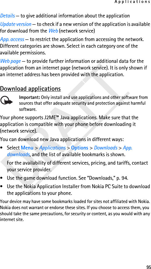 Applications95Details — to give additional information about the applicationUpdate version — to check if a new version of the application is available for download from the Web (network service)App. access — to restrict the application from accessing the network. Different categories are shown. Select in each category one of the available permissions.Web page — to provide further information or additional data for the application from an internet page (network service). It is only shown if an internet address has been provided with the application.Download applicationsImportant: Only install and use applications and other software from sources that offer adequate security and protection against harmful software.Your phone supports J2ME™ Java applications. Make sure that the application is compatible with your phone before downloading it (network service). You can download new Java applications in different ways:• Select Menu &gt; Applications &gt; Options &gt; Downloads &gt; App. downloads, and the list of available bookmarks is shown. For the availability of different services, pricing, and tariffs, contact your service provider.• Use the game download function. See “Downloads,” p. 94.• Use the Nokia Application Installer from Nokia PC Suite to download the applications to your phone.Your device may have some bookmarks loaded for sites not affiliated with Nokia. Nokia does not warrant or endorse these sites. If you choose to access them, you should take the same precautions, for security or content, as you would with any internet site.