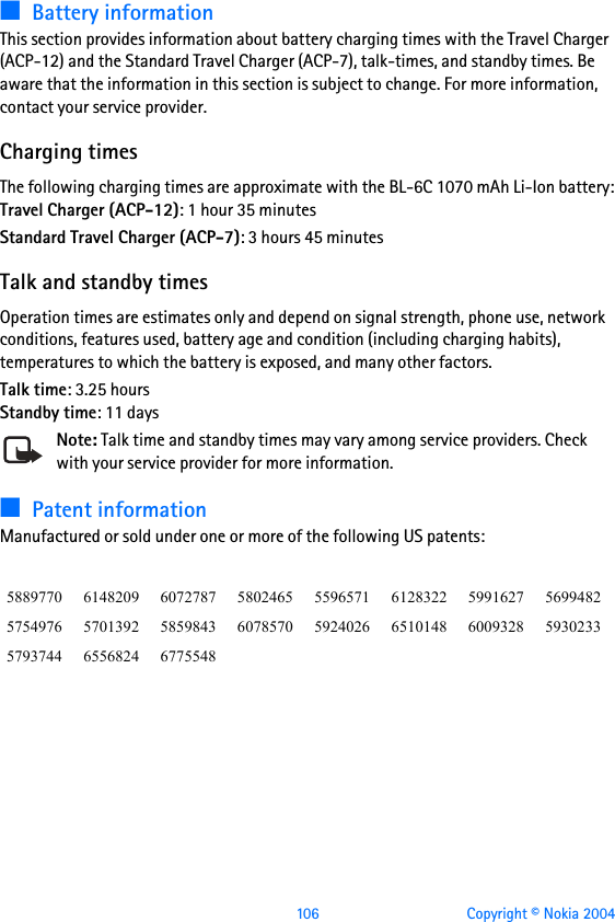  106 Copyright © Nokia 2004■Battery informationThis section provides information about battery charging times with the Travel Charger (ACP-12) and the Standard Travel Charger (ACP-7), talk-times, and standby times. Be aware that the information in this section is subject to change. For more information, contact your service provider.Charging timesThe following charging times are approximate with the BL-6C 1070 mAh Li-Ion battery:Travel Charger (ACP-12): 1 hour 35 minutesStandard Travel Charger (ACP-7): 3 hours 45 minutesTalk and standby timesOperation times are estimates only and depend on signal strength, phone use, network conditions, features used, battery age and condition (including charging habits), temperatures to which the battery is exposed, and many other factors.Talk time: 3.25 hoursStandby time: 11 daysNote: Talk time and standby times may vary among service providers. Check with your service provider for more information.■Patent informationManufactured or sold under one or more of the following US patents:5889770 6148209 6072787 5802465 5596571 6128322 5991627 56994825754976 5701392 5859843 6078570 5924026 6510148 6009328 59302335793744 6556824 6775548