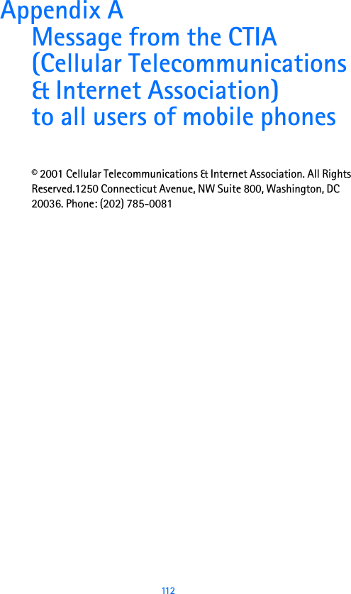  112Appendix A Message from the CTIA(Cellular Telecommunications &amp; Internet Association)to all users of mobile phones© 2001 Cellular Telecommunications &amp; Internet Association. All Rights Reserved.1250 Connecticut Avenue, NW Suite 800, Washington, DC 20036. Phone: (202) 785-0081