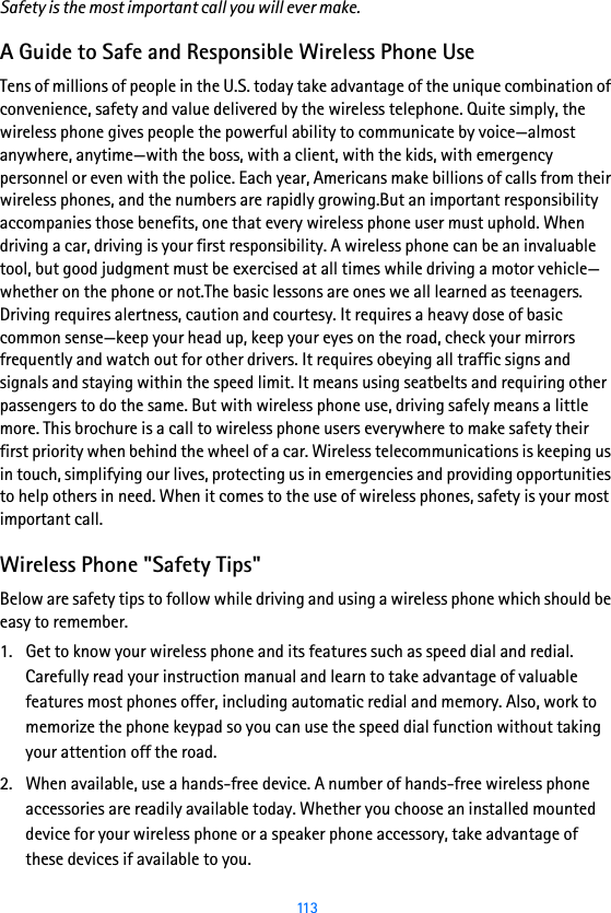  113Safety is the most important call you will ever make.A Guide to Safe and Responsible Wireless Phone UseTens of millions of people in the U.S. today take advantage of the unique combination of convenience, safety and value delivered by the wireless telephone. Quite simply, the wireless phone gives people the powerful ability to communicate by voice—almost anywhere, anytime—with the boss, with a client, with the kids, with emergency personnel or even with the police. Each year, Americans make billions of calls from their wireless phones, and the numbers are rapidly growing.But an important responsibility accompanies those benefits, one that every wireless phone user must uphold. When driving a car, driving is your first responsibility. A wireless phone can be an invaluable tool, but good judgment must be exercised at all times while driving a motor vehicle—whether on the phone or not.The basic lessons are ones we all learned as teenagers. Driving requires alertness, caution and courtesy. It requires a heavy dose of basic common sense—keep your head up, keep your eyes on the road, check your mirrors frequently and watch out for other drivers. It requires obeying all traffic signs and signals and staying within the speed limit. It means using seatbelts and requiring other passengers to do the same. But with wireless phone use, driving safely means a little more. This brochure is a call to wireless phone users everywhere to make safety their first priority when behind the wheel of a car. Wireless telecommunications is keeping us in touch, simplifying our lives, protecting us in emergencies and providing opportunities to help others in need. When it comes to the use of wireless phones, safety is your most important call. Wireless Phone &quot;Safety Tips&quot;Below are safety tips to follow while driving and using a wireless phone which should be easy to remember. 1. Get to know your wireless phone and its features such as speed dial and redial. Carefully read your instruction manual and learn to take advantage of valuable features most phones offer, including automatic redial and memory. Also, work to memorize the phone keypad so you can use the speed dial function without taking your attention off the road.2. When available, use a hands-free device. A number of hands-free wireless phone accessories are readily available today. Whether you choose an installed mounted device for your wireless phone or a speaker phone accessory, take advantage of these devices if available to you.