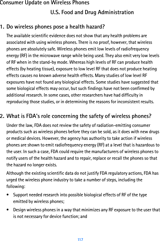  117Consumer Update on Wireless PhonesU.S. Food and Drug Administration1. Do wireless phones pose a health hazard?The available scientific evidence does not show that any health problems are associated with using wireless phones. There is no proof, however, that wireless phones are absolutely safe. Wireless phones emit low levels of radiofrequency energy (RF) in the microwave range while being used. They also emit very low levels of RF when in the stand-by mode. Whereas high levels of RF can produce health effects (by heating tissue), exposure to low level RF that does not produce heating effects causes no known adverse health effects. Many studies of low level RF exposures have not found any biological effects. Some studies have suggested that some biological effects may occur, but such findings have not been confirmed by additional research. In some cases, other researchers have had difficulty in reproducing those studies, or in determining the reasons for inconsistent results.2. What is FDA&apos;s role concerning the safety of wireless phones?Under the law, FDA does not review the safety of radiation-emitting consumer products such as wireless phones before they can be sold, as it does with new drugs or medical devices. However, the agency has authority to take action if wireless phones are shown to emit radiofrequency energy (RF) at a level that is hazardous to the user. In such a case, FDA could require the manufacturers of wireless phones to notify users of the health hazard and to repair, replace or recall the phones so that the hazard no longer exists.Although the existing scientific data do not justify FDA regulatory actions, FDA has urged the wireless phone industry to take a number of steps, including the following:• Support needed research into possible biological effects of RF of the type emitted by wireless phones;• Design wireless phones in a way that minimizes any RF exposure to the user that is not necessary for device function; and