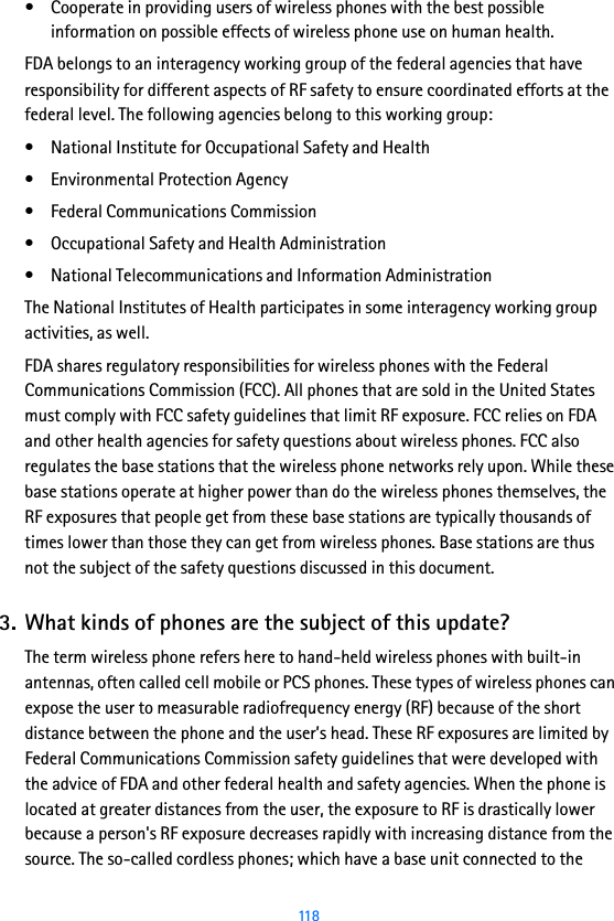  118• Cooperate in providing users of wireless phones with the best possible information on possible effects of wireless phone use on human health.FDA belongs to an interagency working group of the federal agencies that have responsibility for different aspects of RF safety to ensure coordinated efforts at the federal level. The following agencies belong to this working group:• National Institute for Occupational Safety and Health• Environmental Protection Agency• Federal Communications Commission• Occupational Safety and Health Administration• National Telecommunications and Information AdministrationThe National Institutes of Health participates in some interagency working group activities, as well.FDA shares regulatory responsibilities for wireless phones with the Federal Communications Commission (FCC). All phones that are sold in the United States must comply with FCC safety guidelines that limit RF exposure. FCC relies on FDA and other health agencies for safety questions about wireless phones. FCC also regulates the base stations that the wireless phone networks rely upon. While these base stations operate at higher power than do the wireless phones themselves, the RF exposures that people get from these base stations are typically thousands of times lower than those they can get from wireless phones. Base stations are thus not the subject of the safety questions discussed in this document.3. What kinds of phones are the subject of this update?The term wireless phone refers here to hand-held wireless phones with built-in antennas, often called cell mobile or PCS phones. These types of wireless phones can expose the user to measurable radiofrequency energy (RF) because of the short distance between the phone and the user’s head. These RF exposures are limited by Federal Communications Commission safety guidelines that were developed with the advice of FDA and other federal health and safety agencies. When the phone is located at greater distances from the user, the exposure to RF is drastically lower because a person&apos;s RF exposure decreases rapidly with increasing distance from the source. The so-called cordless phones; which have a base unit connected to the 