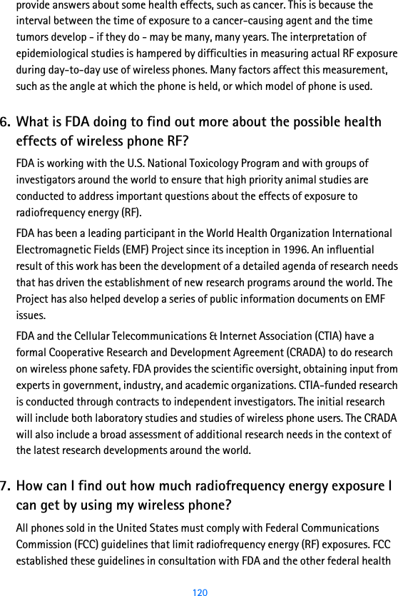  120provide answers about some health effects, such as cancer. This is because the interval between the time of exposure to a cancer-causing agent and the time tumors develop - if they do - may be many, many years. The interpretation of epidemiological studies is hampered by difficulties in measuring actual RF exposure during day-to-day use of wireless phones. Many factors affect this measurement, such as the angle at which the phone is held, or which model of phone is used.6. What is FDA doing to find out more about the possible health effects of wireless phone RF?FDA is working with the U.S. National Toxicology Program and with groups of investigators around the world to ensure that high priority animal studies are conducted to address important questions about the effects of exposure to radiofrequency energy (RF).FDA has been a leading participant in the World Health Organization International Electromagnetic Fields (EMF) Project since its inception in 1996. An influential result of this work has been the development of a detailed agenda of research needs that has driven the establishment of new research programs around the world. The Project has also helped develop a series of public information documents on EMF issues.FDA and the Cellular Telecommunications &amp; Internet Association (CTIA) have a formal Cooperative Research and Development Agreement (CRADA) to do research on wireless phone safety. FDA provides the scientific oversight, obtaining input from experts in government, industry, and academic organizations. CTIA-funded research is conducted through contracts to independent investigators. The initial research will include both laboratory studies and studies of wireless phone users. The CRADA will also include a broad assessment of additional research needs in the context of the latest research developments around the world.7. How can I find out how much radiofrequency energy exposure I can get by using my wireless phone?All phones sold in the United States must comply with Federal Communications Commission (FCC) guidelines that limit radiofrequency energy (RF) exposures. FCC established these guidelines in consultation with FDA and the other federal health 