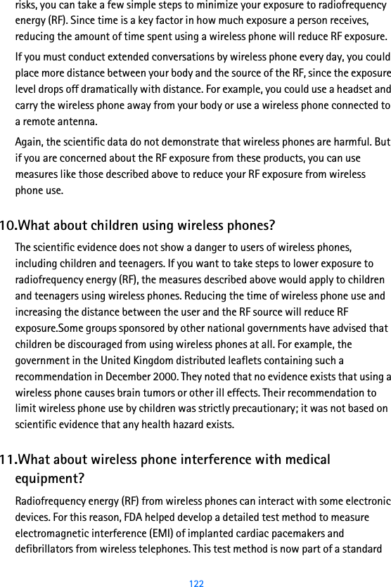  122risks, you can take a few simple steps to minimize your exposure to radiofrequency energy (RF). Since time is a key factor in how much exposure a person receives, reducing the amount of time spent using a wireless phone will reduce RF exposure.If you must conduct extended conversations by wireless phone every day, you could place more distance between your body and the source of the RF, since the exposure level drops off dramatically with distance. For example, you could use a headset and carry the wireless phone away from your body or use a wireless phone connected to a remote antenna.Again, the scientific data do not demonstrate that wireless phones are harmful. But if you are concerned about the RF exposure from these products, you can use measures like those described above to reduce your RF exposure from wireless phone use.10.What about children using wireless phones?The scientific evidence does not show a danger to users of wireless phones, including children and teenagers. If you want to take steps to lower exposure to radiofrequency energy (RF), the measures described above would apply to children and teenagers using wireless phones. Reducing the time of wireless phone use and increasing the distance between the user and the RF source will reduce RF exposure.Some groups sponsored by other national governments have advised that children be discouraged from using wireless phones at all. For example, the government in the United Kingdom distributed leaflets containing such a recommendation in December 2000. They noted that no evidence exists that using a wireless phone causes brain tumors or other ill effects. Their recommendation to limit wireless phone use by children was strictly precautionary; it was not based on scientific evidence that any health hazard exists.11.What about wireless phone interference with medical equipment?Radiofrequency energy (RF) from wireless phones can interact with some electronic devices. For this reason, FDA helped develop a detailed test method to measure electromagnetic interference (EMI) of implanted cardiac pacemakers and defibrillators from wireless telephones. This test method is now part of a standard 