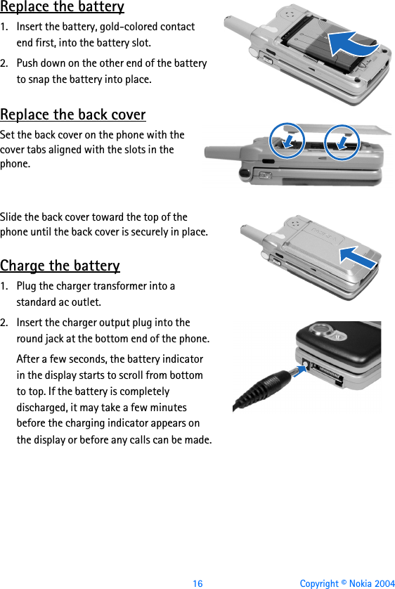  16 Copyright © Nokia 2004Replace the battery1. Insert the battery, gold-colored contact end first, into the battery slot.2. Push down on the other end of the battery to snap the battery into place.Replace the back coverSet the back cover on the phone with the cover tabs aligned with the slots in the phone. Slide the back cover toward the top of the phone until the back cover is securely in place.Charge the battery1. Plug the charger transformer into a standard ac outlet.2. Insert the charger output plug into the round jack at the bottom end of the phone.After a few seconds, the battery indicator in the display starts to scroll from bottom to top. If the battery is completely discharged, it may take a few minutes before the charging indicator appears on the display or before any calls can be made.